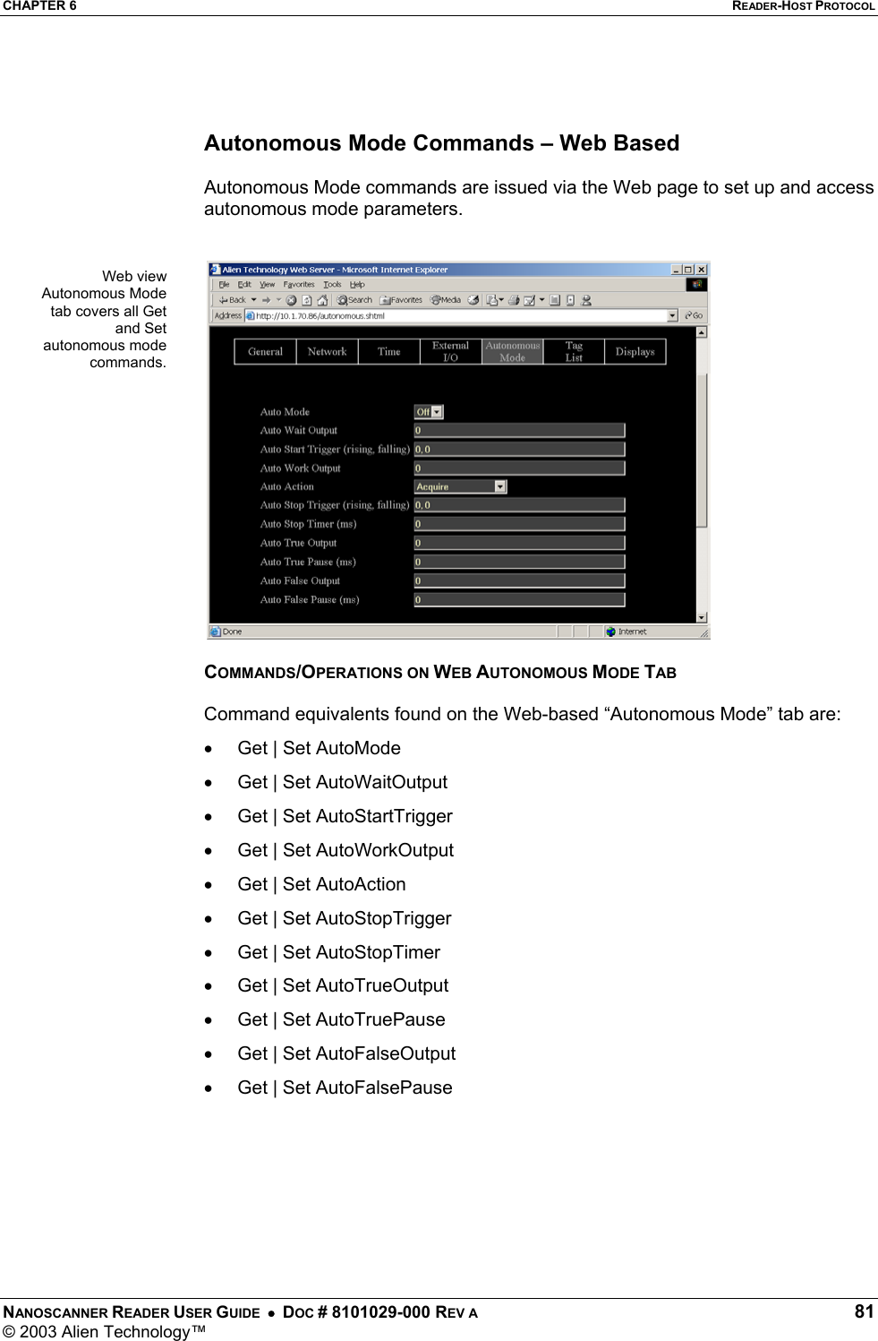 CHAPTER 6  READER-HOST PROTOCOL NANOSCANNER READER USER GUIDE  •  DOC # 8101029-000 REV A  81 © 2003 Alien Technology™     Autonomous Mode Commands – Web Based  Autonomous Mode commands are issued via the Web page to set up and access autonomous mode parameters.    COMMANDS/OPERATIONS ON WEB AUTONOMOUS MODE TAB  Command equivalents found on the Web-based “Autonomous Mode” tab are: •  Get | Set AutoMode •  Get | Set AutoWaitOutput •  Get | Set AutoStartTrigger •  Get | Set AutoWorkOutput •  Get | Set AutoAction •  Get | Set AutoStopTrigger •  Get | Set AutoStopTimer •  Get | Set AutoTrueOutput •  Get | Set AutoTruePause •  Get | Set AutoFalseOutput •  Get | Set AutoFalsePause    Web viewAutonomous Modetab covers all Getand Setautonomous modecommands.