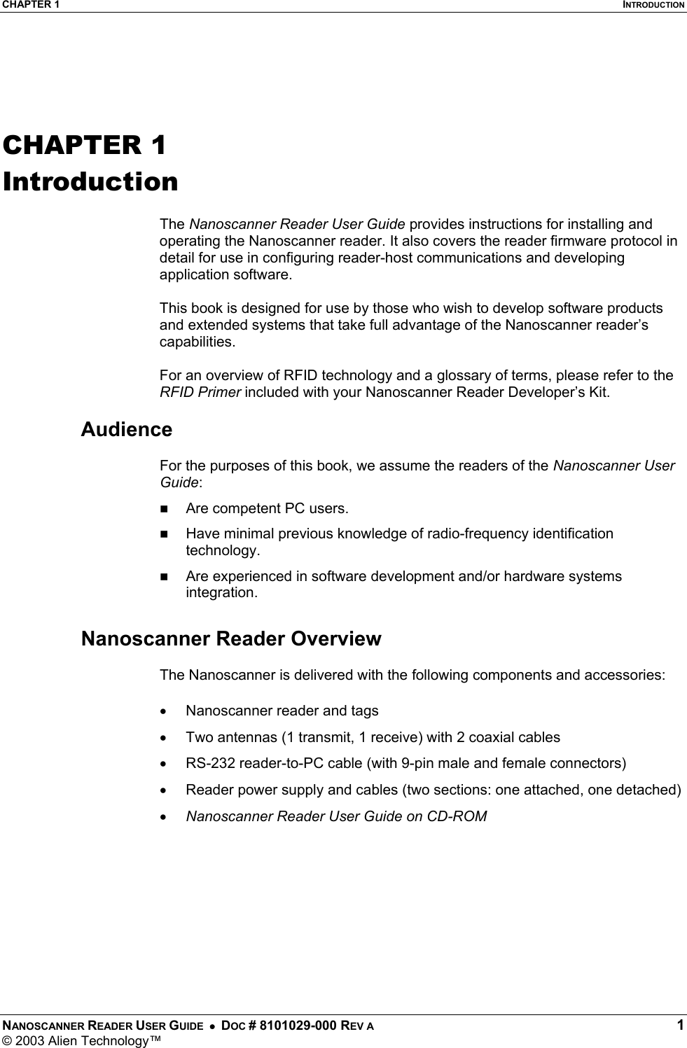 CHAPTER 1  INTRODUCTION NANOSCANNER READER USER GUIDE  •  DOC # 8101029-000 REV A  1 © 2003 Alien Technology™    CHAPTER 1 Introduction  The Nanoscanner Reader User Guide provides instructions for installing and operating the Nanoscanner reader. It also covers the reader firmware protocol in detail for use in configuring reader-host communications and developing application software.  This book is designed for use by those who wish to develop software products and extended systems that take full advantage of the Nanoscanner reader’s capabilities.  For an overview of RFID technology and a glossary of terms, please refer to the RFID Primer included with your Nanoscanner Reader Developer’s Kit.  Audience  For the purposes of this book, we assume the readers of the Nanoscanner User Guide:   Are competent PC users.   Have minimal previous knowledge of radio-frequency identification technology.   Are experienced in software development and/or hardware systems integration.  Nanoscanner Reader Overview  The Nanoscanner is delivered with the following components and accessories: •  Nanoscanner reader and tags •  Two antennas (1 transmit, 1 receive) with 2 coaxial cables •  RS-232 reader-to-PC cable (with 9-pin male and female connectors) •  Reader power supply and cables (two sections: one attached, one detached) •  Nanoscanner Reader User Guide on CD-ROM   