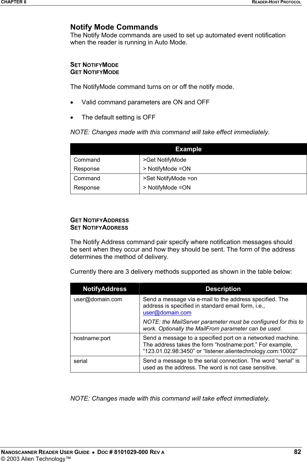 CHAPTER 6  READER-HOST PROTOCOL NANOSCANNER READER USER GUIDE  •  DOC # 8101029-000 REV A  82 © 2003 Alien Technology™  Notify Mode Commands The Notify Mode commands are used to set up automated event notification when the reader is running in Auto Mode.   SET NOTIFYMODE GET NOTIFYMODE  The NotifyMode command turns on or off the notify mode.   •  Valid command parameters are ON and OFF  •  The default setting is OFF  NOTE: Changes made with this command will take effect immediately.   Example Command Response &gt;Get NotifyMode &gt; NotifyMode =ON Command Response &gt;Set NotifyMode =on &gt; NotifyMode =ON    GET NOTIFYADDRESS SET NOTIFYADDRESS  The Notify Address command pair specify where notification messages should be sent when they occur and how they should be sent. The form of the address determines the method of delivery.   Currently there are 3 delivery methods supported as shown in the table below:  NotifyAddress  Description user@domain.com  Send a message via e-mail to the address specified. The address is specified in standard email form, i.e., user@domain.com NOTE: the MailServer parameter must be configured for this to work. Optionally the MailFrom parameter can be used. hostname:port  Send a message to a specified port on a networked machine. The address takes the form “hostname:port.” For example, “123.01.02.98:3450” or “listener.alientechnology.com:10002” serial  Send a message to the serial connection. The word “serial” is used as the address. The word is not case sensitive.    NOTE: Changes made with this command will take effect immediately.      
