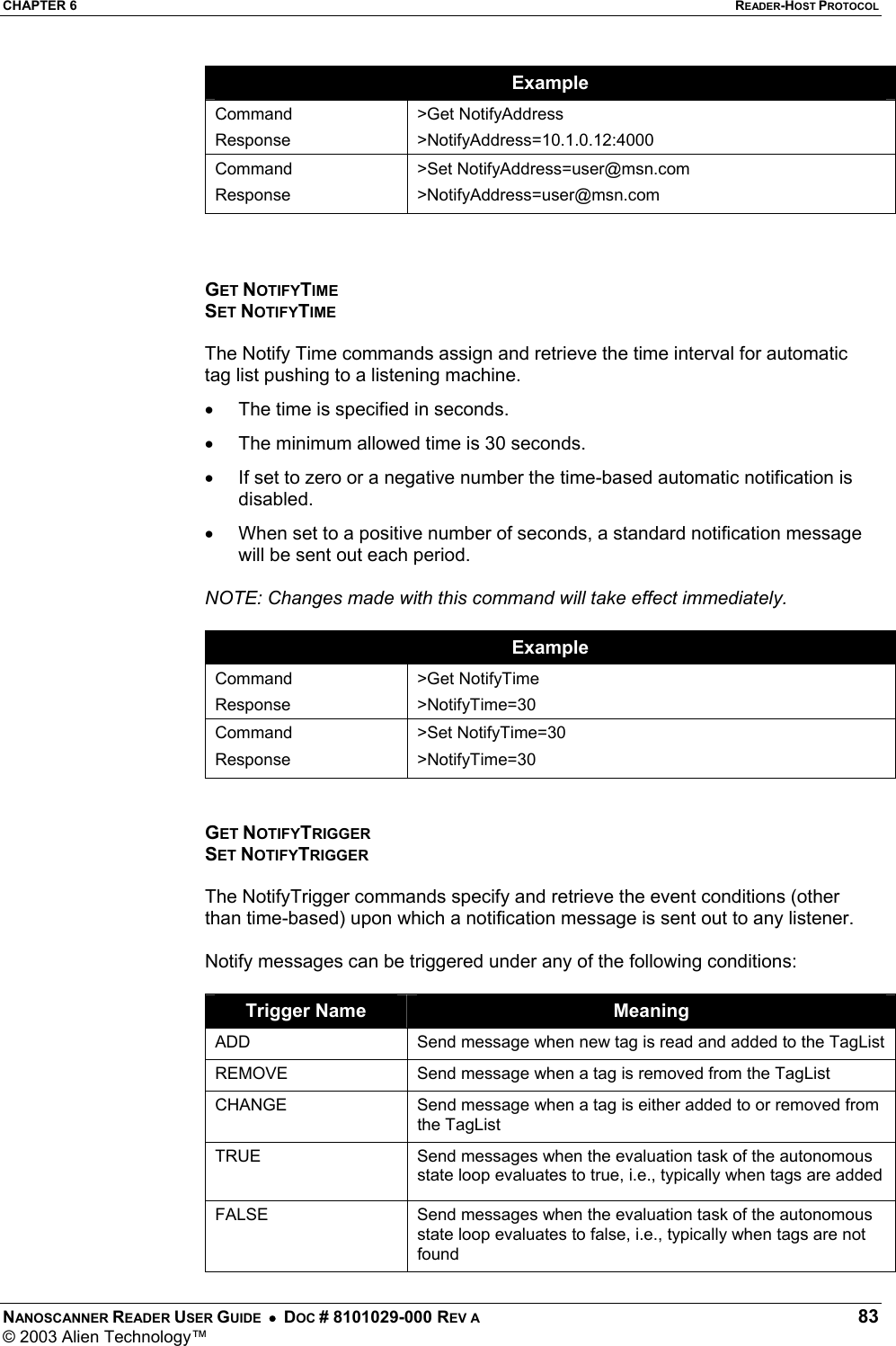 CHAPTER 6  READER-HOST PROTOCOL NANOSCANNER READER USER GUIDE  •  DOC # 8101029-000 REV A  83 © 2003 Alien Technology™  Example Command Response &gt;Get NotifyAddress &gt;NotifyAddress=10.1.0.12:4000 Command Response &gt;Set NotifyAddress=user@msn.com &gt;NotifyAddress=user@msn.com    GET NOTIFYTIME SET NOTIFYTIME  The Notify Time commands assign and retrieve the time interval for automatic tag list pushing to a listening machine.  •  The time is specified in seconds.  •  The minimum allowed time is 30 seconds. •  If set to zero or a negative number the time-based automatic notification is disabled.  •  When set to a positive number of seconds, a standard notification message will be sent out each period.  NOTE: Changes made with this command will take effect immediately.  Example Command Response &gt;Get NotifyTime &gt;NotifyTime=30 Command Response &gt;Set NotifyTime=30 &gt;NotifyTime=30   GET NOTIFYTRIGGER SET NOTIFYTRIGGER  The NotifyTrigger commands specify and retrieve the event conditions (other than time-based) upon which a notification message is sent out to any listener.   Notify messages can be triggered under any of the following conditions:  Trigger Name  Meaning ADD  Send message when new tag is read and added to the TagList REMOVE  Send message when a tag is removed from the TagList CHANGE  Send message when a tag is either added to or removed from the TagList TRUE  Send messages when the evaluation task of the autonomous state loop evaluates to true, i.e., typically when tags are added FALSE  Send messages when the evaluation task of the autonomous state loop evaluates to false, i.e., typically when tags are not found 