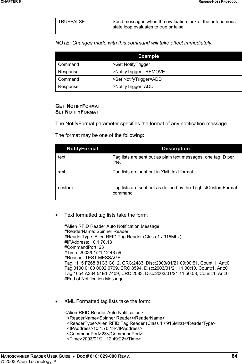 CHAPTER 6  READER-HOST PROTOCOL NANOSCANNER READER USER GUIDE  •  DOC # 8101029-000 REV A  84 © 2003 Alien Technology™  TRUEFALSE  Send messages when the evaluation task of the autonomous state loop evaluates to true or false  NOTE: Changes made with this command will take effect immediately.  Example Command Response &gt;Get NotifyTrigger &gt;NotifyTrigger= REMOVE Command Response &gt;Set NotifyTrigger=ADD &gt;NotifyTrigger=ADD   GET  NOTIFYFORMAT SET NOTIFYFORMAT  The NotifyFormat parameter specifies the format of any notification message.  The format may be one of the following:  NotifyFormat  Description text  Tag lists are sent out as plain text messages, one tag ID per line. xml  Tag lists are sent out in XML text format  custom  Tag lists are sent out as defined by the TagListCustomFormat command   •  Text formatted tag lists take the form:  #Alien RFID Reader Auto Notification Message  #ReaderName: Spinner Reader  #ReaderType: Alien RFID Tag Reader (Class 1 / 915Mhz)  #IPAddress: 10.1.70.13  #CommandPort: 23  #Time: 2003/01/21 12:48:59  #Reason: TEST MESSAGE  Tag:1115 F268 81C3 C012, CRC:2483, Disc:2003/01/21 09:00:51, Count:1, Ant:0  Tag:0100 0100 0002 0709, CRC:8594, Disc:2003/01/21 11:00:10, Count:1, Ant:0  Tag:1054 A334 54E1 7409, CRC:2083, Disc:2003/01/21 11:50:03, Count:1, Ant:0  #End of Notification Message     •  XML Formatted tag lists take the form:  &lt;Alien-RFID-Reader-Auto-Notification&gt;    &lt;ReaderName&gt;Spinner Reader&lt;/ReaderName&gt;    &lt;ReaderType&gt;Alien RFID Tag Reader (Class 1 / 915Mhz)&lt;/ReaderType&gt;    &lt;IPAddress&gt;10.1.70.13&lt;/IPAddress&gt;    &lt;CommandPort&gt;23&lt;/CommandPort&gt;    &lt;Time&gt;2003/01/21 12:49:22&lt;/Time&gt;  