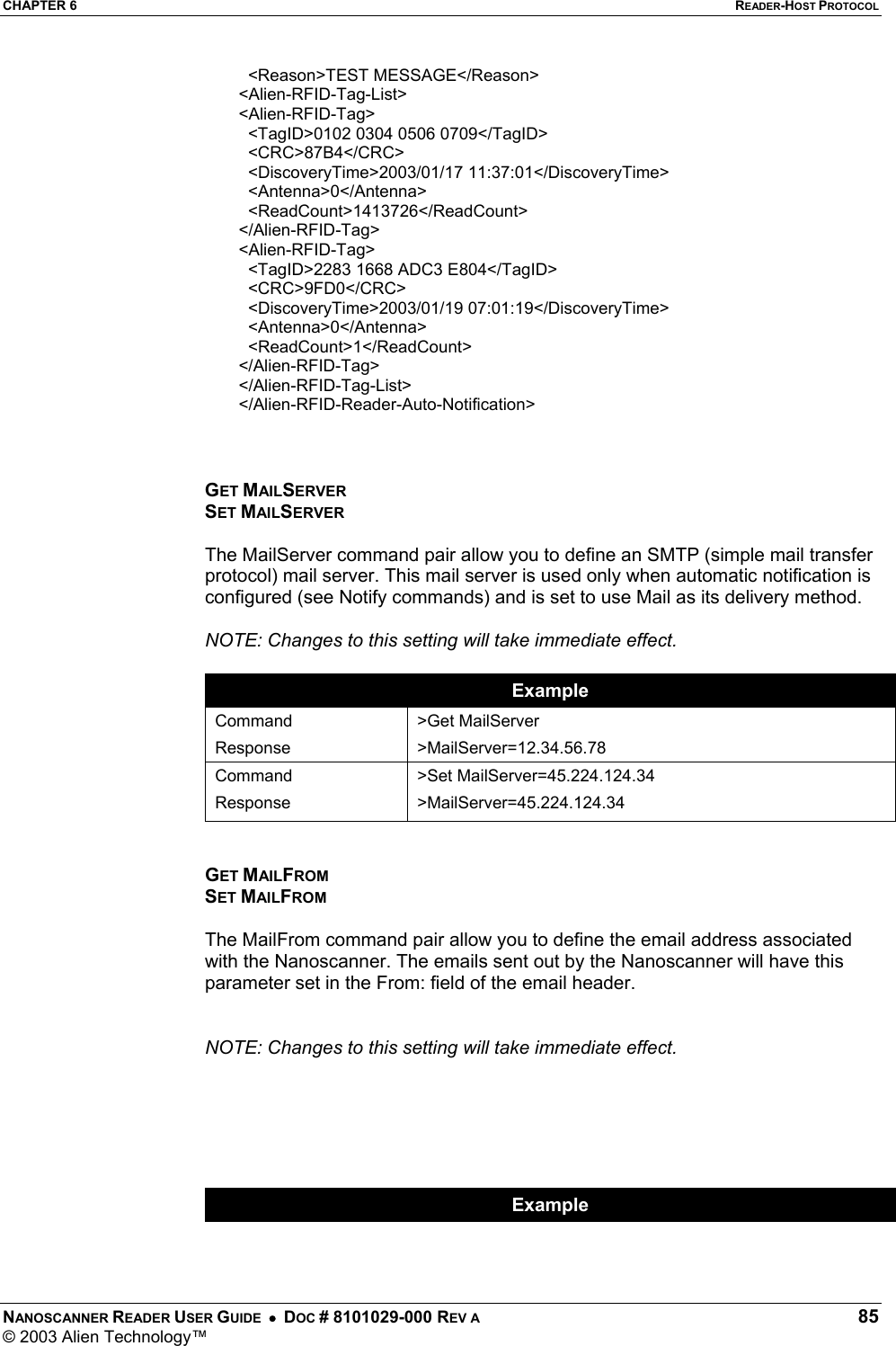CHAPTER 6  READER-HOST PROTOCOL NANOSCANNER READER USER GUIDE  •  DOC # 8101029-000 REV A  85 © 2003 Alien Technology™    &lt;Reason&gt;TEST MESSAGE&lt;/Reason&gt;  &lt;Alien-RFID-Tag-List&gt;  &lt;Alien-RFID-Tag&gt;    &lt;TagID&gt;0102 0304 0506 0709&lt;/TagID&gt;    &lt;CRC&gt;87B4&lt;/CRC&gt;    &lt;DiscoveryTime&gt;2003/01/17 11:37:01&lt;/DiscoveryTime&gt;    &lt;Antenna&gt;0&lt;/Antenna&gt;    &lt;ReadCount&gt;1413726&lt;/ReadCount&gt;  &lt;/Alien-RFID-Tag&gt;  &lt;Alien-RFID-Tag&gt;    &lt;TagID&gt;2283 1668 ADC3 E804&lt;/TagID&gt;    &lt;CRC&gt;9FD0&lt;/CRC&gt;    &lt;DiscoveryTime&gt;2003/01/19 07:01:19&lt;/DiscoveryTime&gt;    &lt;Antenna&gt;0&lt;/Antenna&gt;    &lt;ReadCount&gt;1&lt;/ReadCount&gt;  &lt;/Alien-RFID-Tag&gt;  &lt;/Alien-RFID-Tag-List&gt;  &lt;/Alien-RFID-Reader-Auto-Notification&gt;     GET MAILSERVER SET MAILSERVER  The MailServer command pair allow you to define an SMTP (simple mail transfer protocol) mail server. This mail server is used only when automatic notification is configured (see Notify commands) and is set to use Mail as its delivery method.   NOTE: Changes to this setting will take immediate effect.  Example Command Response &gt;Get MailServer &gt;MailServer=12.34.56.78 Command Response &gt;Set MailServer=45.224.124.34 &gt;MailServer=45.224.124.34   GET MAILFROM SET MAILFROM  The MailFrom command pair allow you to define the email address associated with the Nanoscanner. The emails sent out by the Nanoscanner will have this parameter set in the From: field of the email header.     NOTE: Changes to this setting will take immediate effect.       Example 