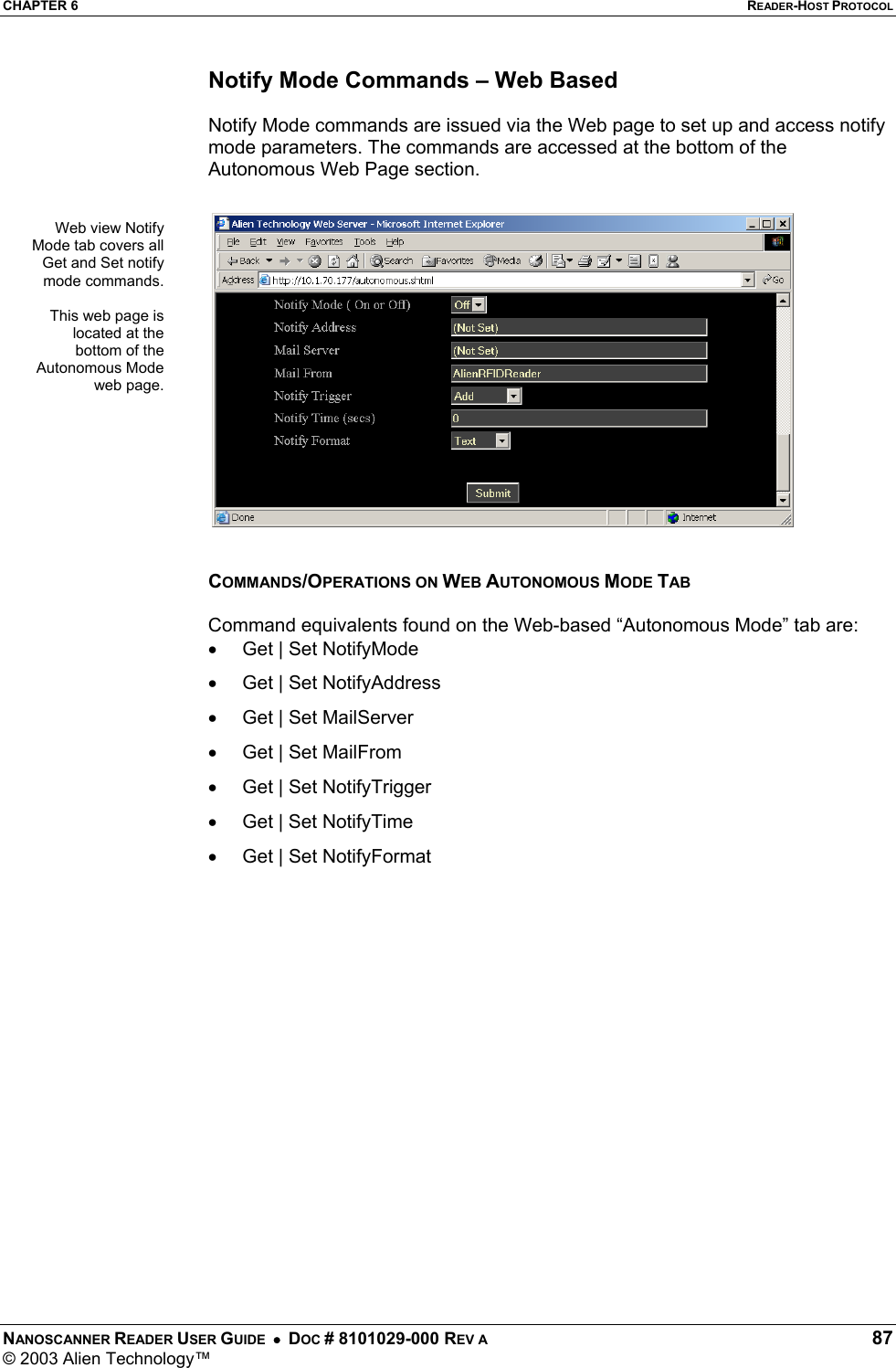 CHAPTER 6  READER-HOST PROTOCOL NANOSCANNER READER USER GUIDE  •  DOC # 8101029-000 REV A  87 © 2003 Alien Technology™  Notify Mode Commands – Web Based  Notify Mode commands are issued via the Web page to set up and access notify mode parameters. The commands are accessed at the bottom of the Autonomous Web Page section.    COMMANDS/OPERATIONS ON WEB AUTONOMOUS MODE TAB  Command equivalents found on the Web-based “Autonomous Mode” tab are: •  Get | Set NotifyMode •  Get | Set NotifyAddress •  Get | Set MailServer •  Get | Set MailFrom •  Get | Set NotifyTrigger •  Get | Set NotifyTime •  Get | Set NotifyFormat Web view NotifyMode tab covers allGet and Set notifymode commands.This web page islocated at thebottom of theAutonomous Modeweb page.