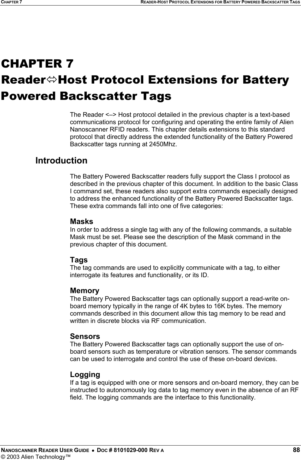CHAPTER 7 READER-HOST PROTOCOL EXTENSIONS FOR BATTERY POWERED BACKSCATTER TAGS NANOSCANNER READER USER GUIDE  •  DOC # 8101029-000 REV A  88 © 2003 Alien Technology™    CHAPTER 7 ReaderHost Protocol Extensions for Battery Powered Backscatter Tags  The Reader &lt;–&gt; Host protocol detailed in the previous chapter is a text-based communications protocol for configuring and operating the entire family of Alien Nanoscanner RFID readers. This chapter details extensions to this standard protocol that directly address the extended functionality of the Battery Powered Backscatter tags running at 2450Mhz.  Introduction  The Battery Powered Backscatter readers fully support the Class I protocol as described in the previous chapter of this document. In addition to the basic Class I command set, these readers also support extra commands especially designed to address the enhanced functionality of the Battery Powered Backscatter tags. These extra commands fall into one of five categories:  Masks In order to address a single tag with any of the following commands, a suitable Mask must be set. Please see the description of the Mask command in the previous chapter of this document.  Tags The tag commands are used to explicitly communicate with a tag, to either interrogate its features and functionality, or its ID.  Memory The Battery Powered Backscatter tags can optionally support a read-write on-board memory typically in the range of 4K bytes to 16K bytes. The memory commands described in this document allow this tag memory to be read and written in discrete blocks via RF communication.  Sensors The Battery Powered Backscatter tags can optionally support the use of on-board sensors such as temperature or vibration sensors. The sensor commands can be used to interrogate and control the use of these on-board devices.  Logging If a tag is equipped with one or more sensors and on-board memory, they can be instructed to autonomously log data to tag memory even in the absence of an RF field. The logging commands are the interface to this functionality.   