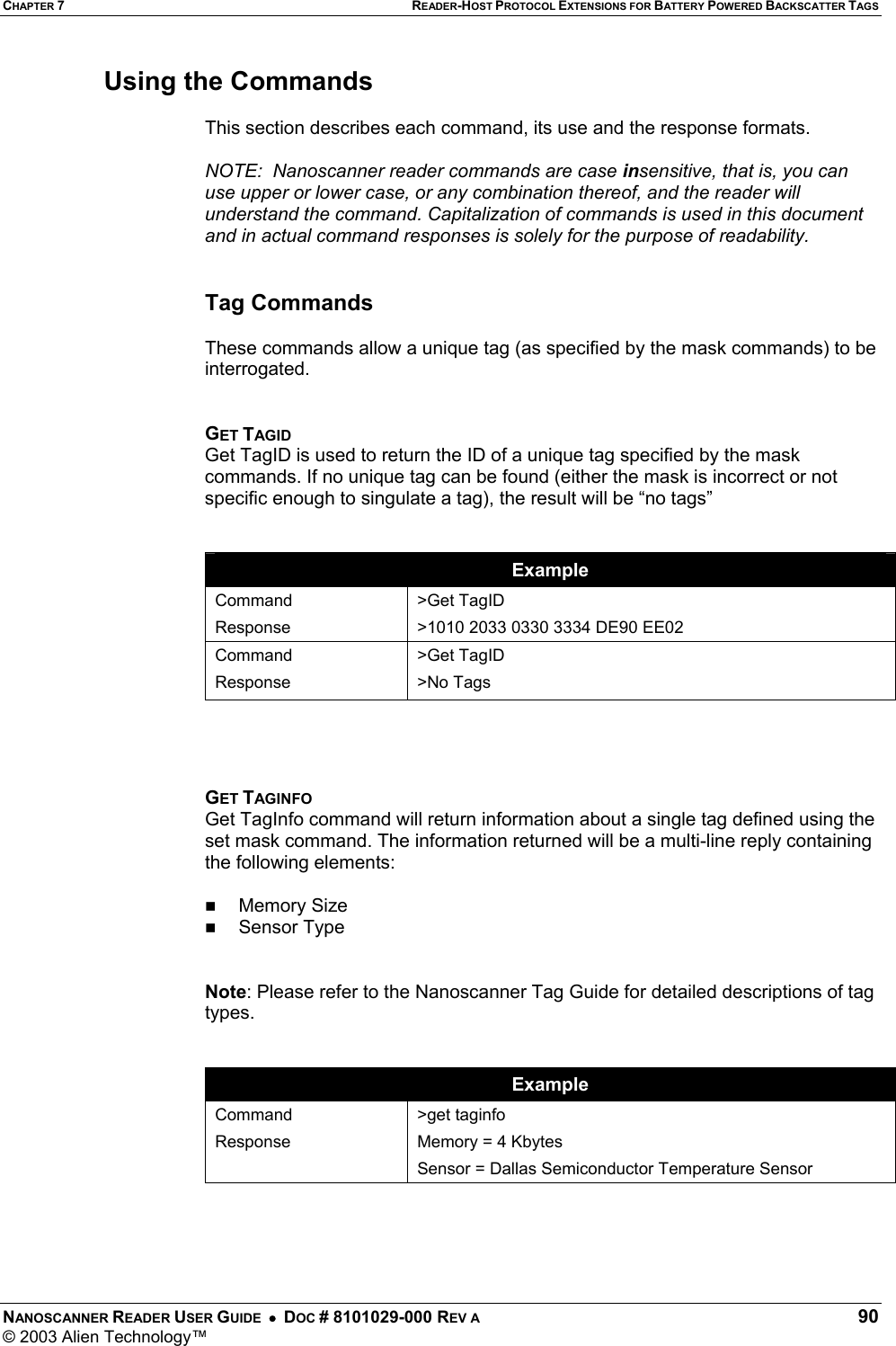 CHAPTER 7 READER-HOST PROTOCOL EXTENSIONS FOR BATTERY POWERED BACKSCATTER TAGS NANOSCANNER READER USER GUIDE  •  DOC # 8101029-000 REV A  90 © 2003 Alien Technology™  Using the Commands  This section describes each command, its use and the response formats.  NOTE:  Nanoscanner reader commands are case insensitive, that is, you can use upper or lower case, or any combination thereof, and the reader will understand the command. Capitalization of commands is used in this document and in actual command responses is solely for the purpose of readability.   Tag Commands   These commands allow a unique tag (as specified by the mask commands) to be interrogated.   GET TAGID Get TagID is used to return the ID of a unique tag specified by the mask commands. If no unique tag can be found (either the mask is incorrect or not specific enough to singulate a tag), the result will be “no tags”    Example Command Response &gt;Get TagID &gt;1010 2033 0330 3334 DE90 EE02 Command Response &gt;Get TagID &gt;No Tags     GET TAGINFO Get TagInfo command will return information about a single tag defined using the set mask command. The information returned will be a multi-line reply containing the following elements:    Memory Size    Sensor Type   Note: Please refer to the Nanoscanner Tag Guide for detailed descriptions of tag types.   Example Command Response &gt;get taginfo Memory = 4 Kbytes Sensor = Dallas Semiconductor Temperature Sensor     