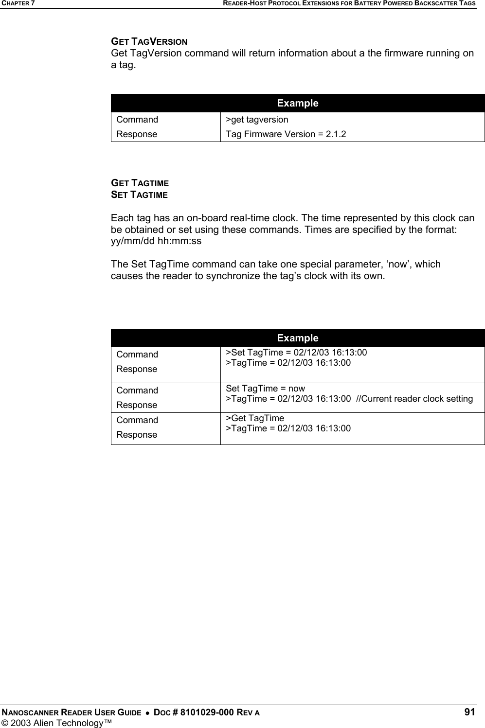 CHAPTER 7 READER-HOST PROTOCOL EXTENSIONS FOR BATTERY POWERED BACKSCATTER TAGS NANOSCANNER READER USER GUIDE  •  DOC # 8101029-000 REV A  91 © 2003 Alien Technology™  GET TAGVERSION Get TagVersion command will return information about a the firmware running on a tag.    Example Command Response &gt;get tagversion Tag Firmware Version = 2.1.2    GET TAGTIME SET TAGTIME  Each tag has an on-board real-time clock. The time represented by this clock can be obtained or set using these commands. Times are specified by the format: yy/mm/dd hh:mm:ss  The Set TagTime command can take one special parameter, ‘now’, which causes the reader to synchronize the tag’s clock with its own.     Example Command Response &gt;Set TagTime = 02/12/03 16:13:00 &gt;TagTime = 02/12/03 16:13:00  Command Response Set TagTime = now &gt;TagTime = 02/12/03 16:13:00  //Current reader clock setting Command Response &gt;Get TagTime &gt;TagTime = 02/12/03 16:13:00         