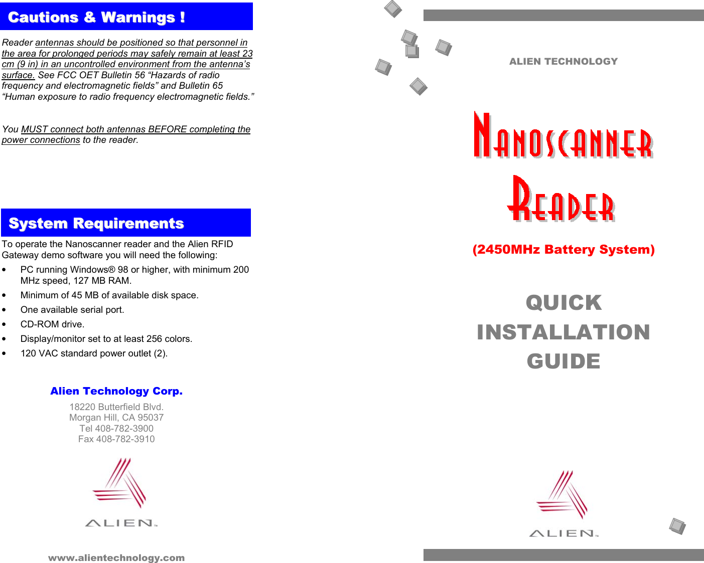ALIEN TECHNOLOGY       (2450MHz Battery System)  QUICK INSTALLATION GUIDE    Reader antennas should be positioned so that personnel in the area for prolonged periods may safely remain at least 23 cm (9 in) in an uncontrolled environment from the antenna’s surface. See FCC OET Bulletin 56 “Hazards of radio frequency and electromagnetic fields” and Bulletin 65 “Human exposure to radio frequency electromagnetic fields.”  You MUST connect both antennas BEFORE completing the power connections to the reader.         To operate the Nanoscanner reader and the Alien RFID Gateway demo software you will need the following: •  PC running Windows® 98 or higher, with minimum 200 MHz speed, 127 MB RAM. •  Minimum of 45 MB of available disk space. •  One available serial port. •  CD-ROM drive. •  Display/monitor set to at least 256 colors. •  120 VAC standard power outlet (2).  SSyysstteemm  RReeqquuiirreemmeennttssCCaauuttiioonnss  &&  WWaarrnniinnggss  !!   Alien Technology Corp. 18220 Butterfield Blvd. Morgan Hill, CA 95037 Tel 408-782-3900 Fax 408-782-3910         www.alientechnology.com