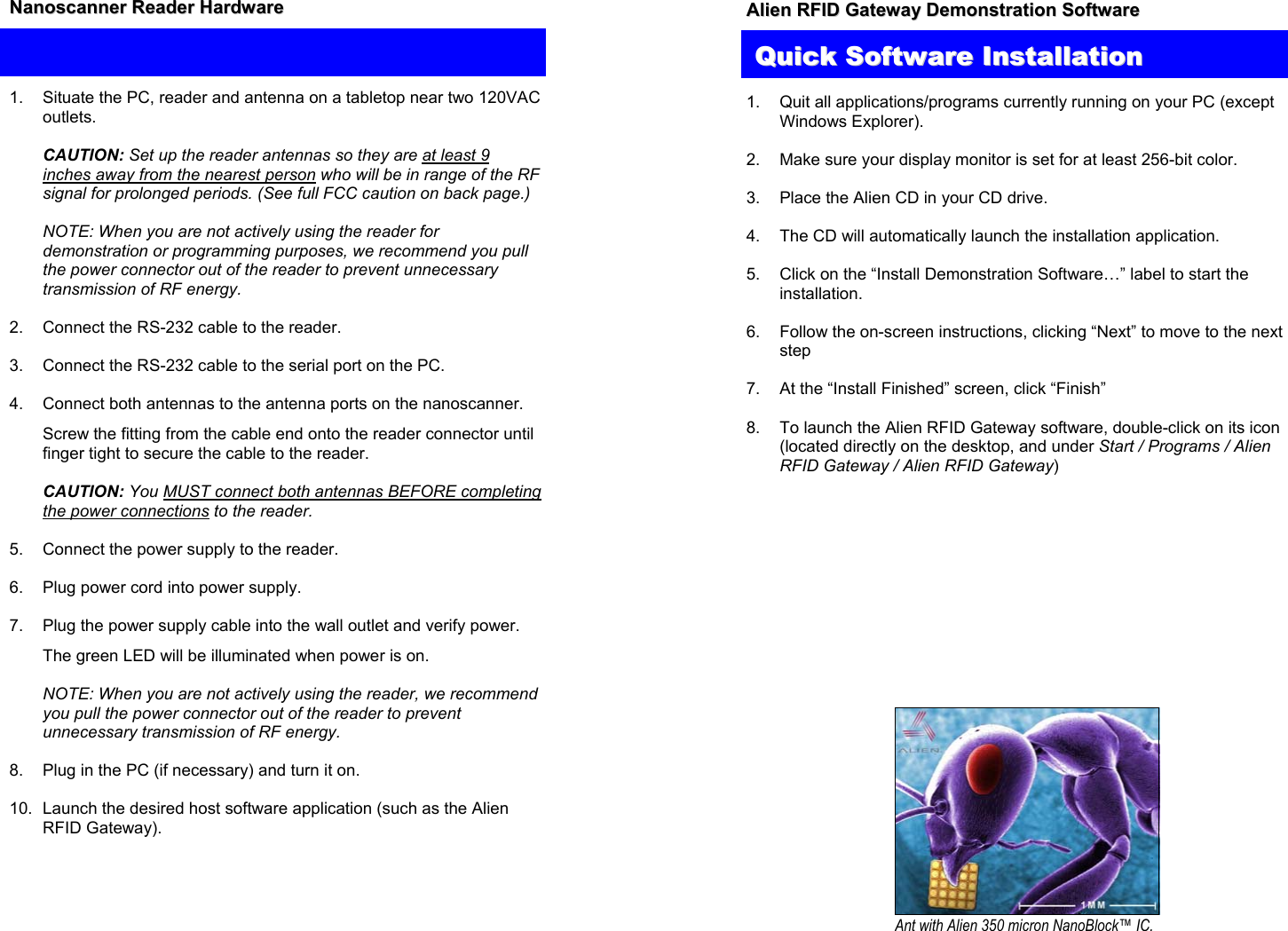 QQuuiicckk  HHaarrddwwaarree  IInnssttaallllaattiioonn  1.  Situate the PC, reader and antenna on a tabletop near two 120VAC outlets.  NNaannoossccaannnneerr  RReeaaddeerr  HHaarrddwwaarree       CAUTION: Set up the reader antennas so they are at least 9 inches away from the nearest person who will be in range of the RF signal for prolonged periods. (See full FCC caution on back page.)    NOTE: When you are not actively using the reader for demonstration or programming purposes, we recommend you pull the power connector out of the reader to prevent unnecessary transmission of RF energy.  2.  Connect the RS-232 cable to the reader.   3.  Connect the RS-232 cable to the serial port on the PC.  4.  Connect both antennas to the antenna ports on the nanoscanner.    Screw the fitting from the cable end onto the reader connector until finger tight to secure the cable to the reader.   CAUTION: You MUST connect both antennas BEFORE completing the power connections to the reader.  5.  Connect the power supply to the reader.  6.  Plug power cord into power supply.  7.  Plug the power supply cable into the wall outlet and verify power.   The green LED will be illuminated when power is on.    NOTE: When you are not actively using the reader, we recommend you pull the power connector out of the reader to prevent unnecessary transmission of RF energy.   8.  Plug in the PC (if necessary) and turn it on.  10.  Launch the desired host software application (such as the Alien RFID Gateway).  AAlliieenn  RRFFIIDD  GGaatteewwaayy  DDeemmoonnssttrraattiioonn  SSooffttwwaarree      1.  Quit all applications/programs currently running on your PC (except Windows Explorer).  2.  Make sure your display monitor is set for at least 256-bit color.   3.  Place the Alien CD in your CD drive.  4.  The CD will automatically launch the installation application.  5.  Click on the “Install Demonstration Software…” label to start the installation.  6.  Follow the on-screen instructions, clicking “Next” to move to the next step  7.  At the “Install Finished” screen, click “Finish”  8.  To launch the Alien RFID Gateway software, double-click on its icon (located directly on the desktop, and under Start / Programs / Alien RFID Gateway / Alien RFID Gateway)     QQuuiicckk  SSooffttwwaarreeIInnssttaallllaattiioonn Ant with Alien 350 micron NanoBlock™ IC.