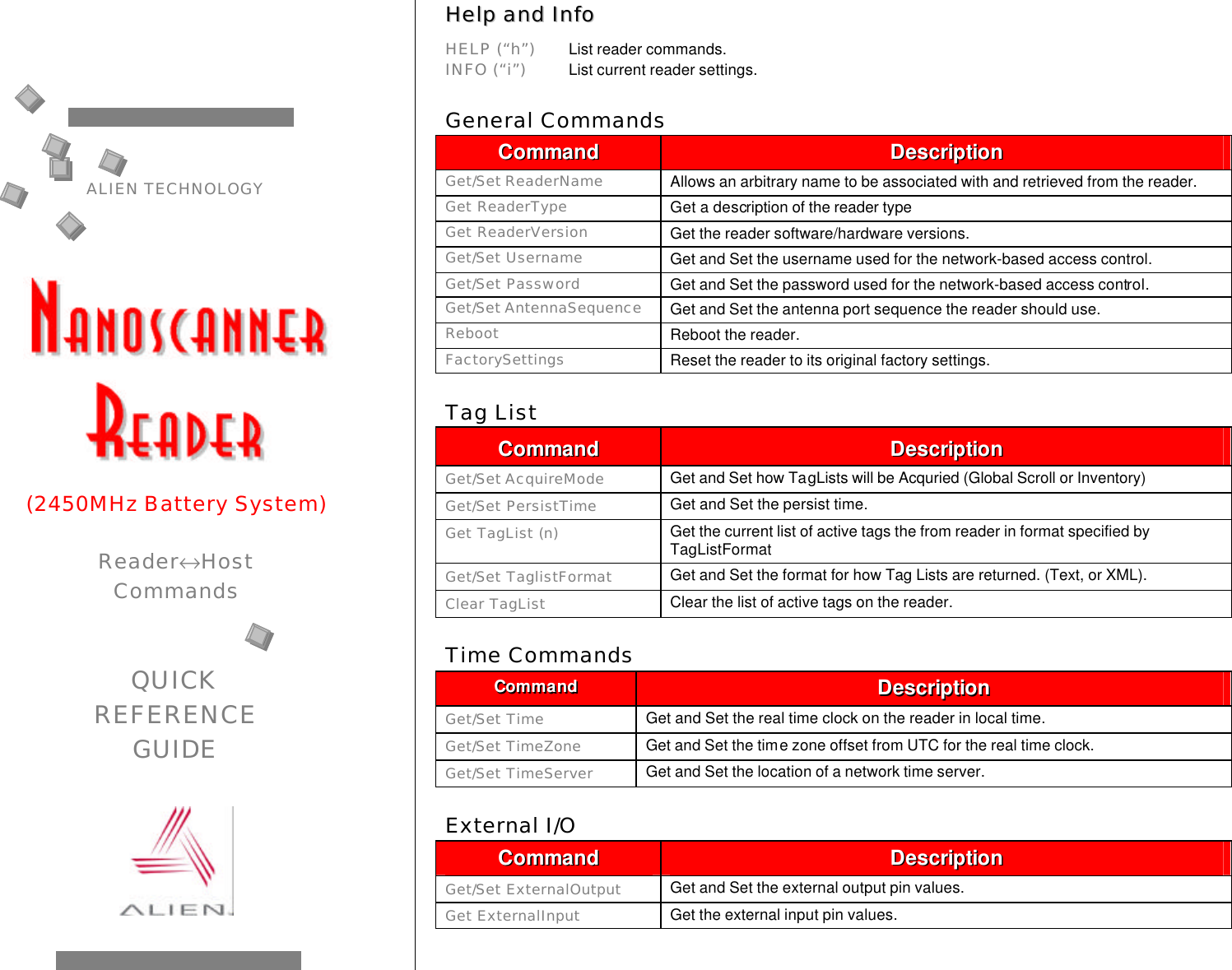 HHeellpp  aanndd  IInnffoo    HELP (“h”) List reader commands.  INFO (“i”) List current reader settings.  General Commands CCoommmmaanndd  DDeessccrriippttiioonn  Get/Set ReaderName Allows an arbitrary name to be associated with and retrieved from the reader. Get ReaderType Get a description of the reader type Get ReaderVersion Get the reader software/hardware versions. Get/Set Username Get and Set the username used for the network-based access control. Get/Set Password Get and Set the password used for the network-based access control. Get/Set AntennaSequence Get and Set the antenna port sequence the reader should use. Reboot Reboot the reader. FactorySettings Reset the reader to its original factory settings.  Tag List CCoommmmaanndd  DDeessccrriippttiioonn  Get/Set AcquireMode Get and Set how TagLists will be Acquried (Global Scroll or Inventory) Get/Set PersistTime Get and Set the persist time. Get TagList (n) Get the current list of active tags the from reader in format specified by TagListFormat Get/Set TaglistFormat Get and Set the format for how Tag Lists are returned. (Text, or XML). Clear TagList Clear the list of active tags on the reader.  Time Commands CCoommmmaanndd  DDeessccrriippttiioonn  Get/Set Time Get and Set the real time clock on the reader in local time. Get/Set TimeZone Get and Set the time zone offset from UTC for the real time clock. Get/Set TimeServer Get and Set the location of a network time server.  External I/O CCoommmmaanndd  DDeessccrriippttiioonn  Get/Set ExternalOutput Get and Set the external output pin values. Get ExternalInput Get the external input pin values.  ALIEN TECHNOLOGY       (2450MHz Battery System)  Reader↔Host  Commands   QUICK REFERENCE GUIDE