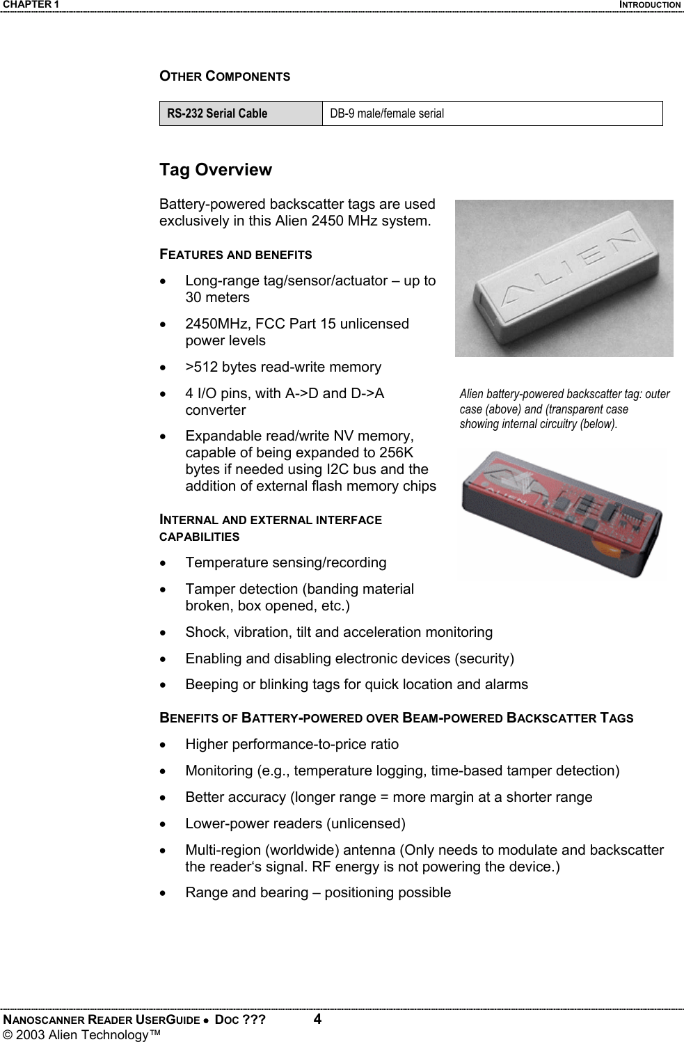CHAPTER 1  INTRODUCTION NANOSCANNER READER USERGUIDE •  DOC ???  4 © 2003 Alien Technology™   OTHER COMPONENTS  RS-232 Serial Cable  DB-9 male/female serial   Tag Overview  Battery-powered backscatter tags are used exclusively in this Alien 2450 MHz system.   FEATURES AND BENEFITS •  Long-range tag/sensor/actuator – up to 30 meters •  2450MHz, FCC Part 15 unlicensed power levels •  >512 bytes read-write memory •  4 I/O pins, with A->D and D->A converter •  Expandable read/write NV memory, capable of being expanded to 256K bytes if needed using I2C bus and the addition of external flash memory chips  INTERNAL AND EXTERNAL INTERFACE CAPABILITIES • Temperature sensing/recording •  Tamper detection (banding material broken, box opened, etc.) •  Shock, vibration, tilt and acceleration monitoring •  Enabling and disabling electronic devices (security) •  Beeping or blinking tags for quick location and alarms  BENEFITS OF BATTERY-POWERED OVER BEAM-POWERED BACKSCATTER TAGS •  Higher performance-to-price ratio •  Monitoring (e.g., temperature logging, time-based tamper detection) •  Better accuracy (longer range = more margin at a shorter range •  Lower-power readers (unlicensed) •  Multi-region (worldwide) antenna (Only needs to modulate and backscatter  the reader‘s signal. RF energy is not powering the device.) •  Range and bearing – positioning possible  Alien battery-powered backscatter tag: outer case (above) and (transparent case showing internal circuitry (below).