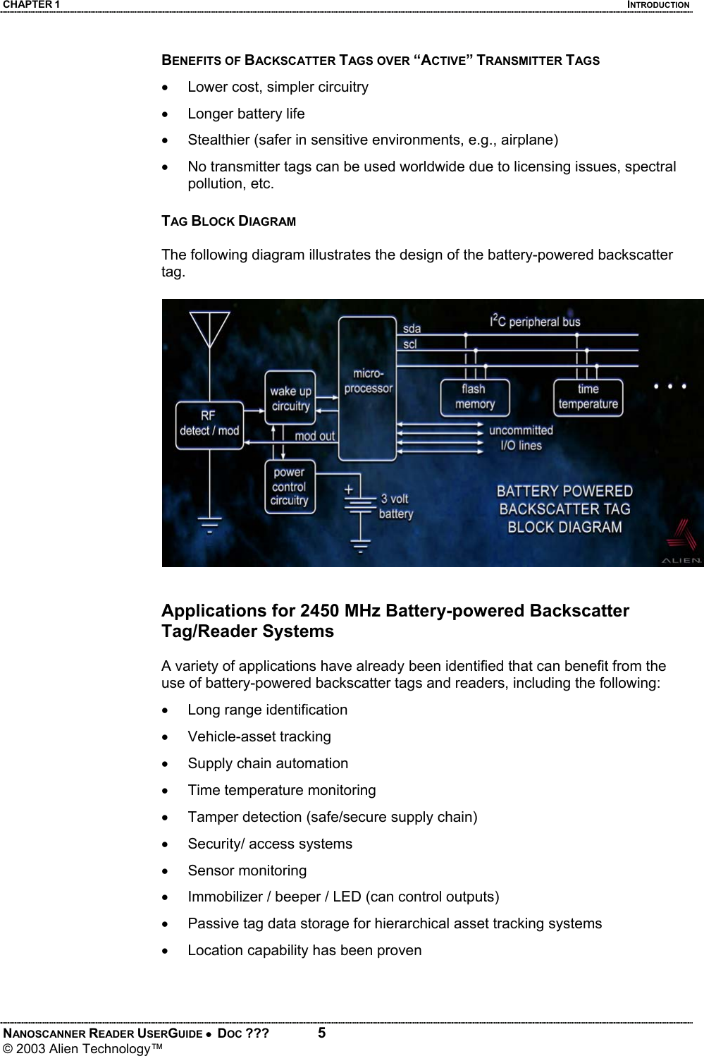 CHAPTER 1  INTRODUCTION NANOSCANNER READER USERGUIDE •  DOC ???  5 © 2003 Alien Technology™  BENEFITS OF BACKSCATTER TAGS OVER “ACTIVE” TRANSMITTER TAGS •  Lower cost, simpler circuitry •  Longer battery life  •  Stealthier (safer in sensitive environments, e.g., airplane) •  No transmitter tags can be used worldwide due to licensing issues, spectral pollution, etc.  TAG BLOCK DIAGRAM  The following diagram illustrates the design of the battery-powered backscatter tag.    Applications for 2450 MHz Battery-powered Backscatter Tag/Reader Systems  A variety of applications have already been identified that can benefit from the use of battery-powered backscatter tags and readers, including the following: •  Long range identification • Vehicle-asset tracking •  Supply chain automation •  Time temperature monitoring •  Tamper detection (safe/secure supply chain) •  Security/ access systems • Sensor monitoring •  Immobilizer / beeper / LED (can control outputs) •  Passive tag data storage for hierarchical asset tracking systems •  Location capability has been proven