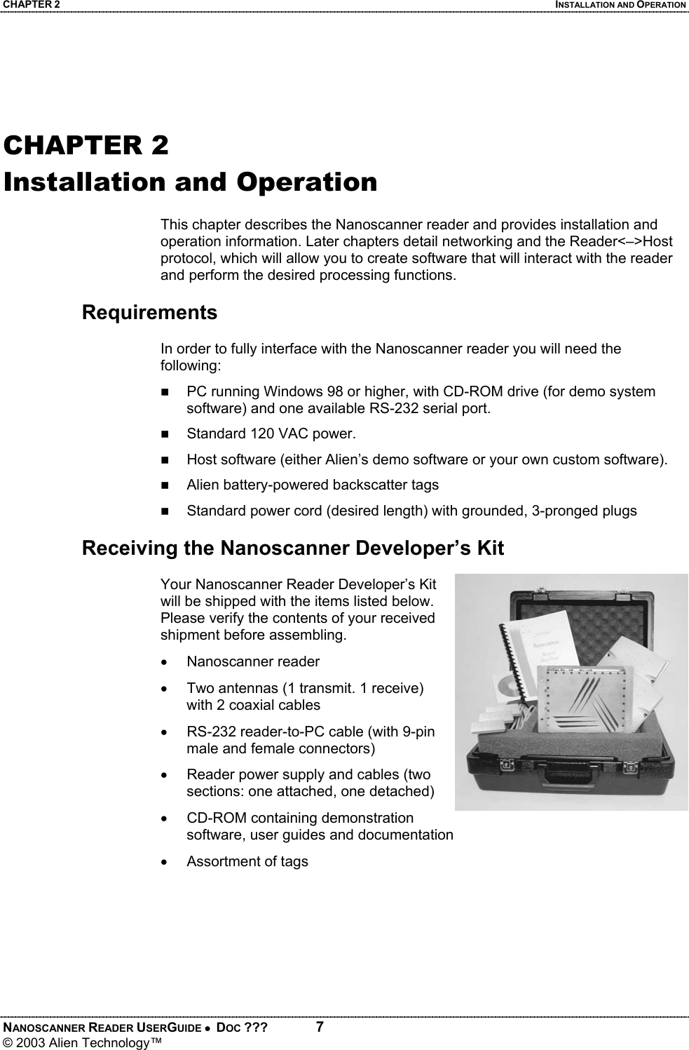 CHAPTER 2  INSTALLATION AND OPERATION NANOSCANNER READER USERGUIDE •  DOC ???  7 © 2003 Alien Technology™    CHAPTER 2 Installation and Operation  This chapter describes the Nanoscanner reader and provides installation and operation information. Later chapters detail networking and the Reader<–>Host protocol, which will allow you to create software that will interact with the reader and perform the desired processing functions.  Requirements  In order to fully interface with the Nanoscanner reader you will need the following:  PC running Windows 98 or higher, with CD-ROM drive (for demo system software) and one available RS-232 serial port.  Standard 120 VAC power.   Host software (either Alien’s demo software or your own custom software).   Alien battery-powered backscatter tags  Standard power cord (desired length) with grounded, 3-pronged plugs  Receiving the Nanoscanner Developer’s Kit  Your Nanoscanner Reader Developer’s Kit will be shipped with the items listed below. Please verify the contents of your received shipment before assembling. • Nanoscanner reader •  Two antennas (1 transmit. 1 receive) with 2 coaxial cables •  RS-232 reader-to-PC cable (with 9-pin male and female connectors) •  Reader power supply and cables (two sections: one attached, one detached) •  CD-ROM containing demonstration software, user guides and documentation  •  Assortment of tags