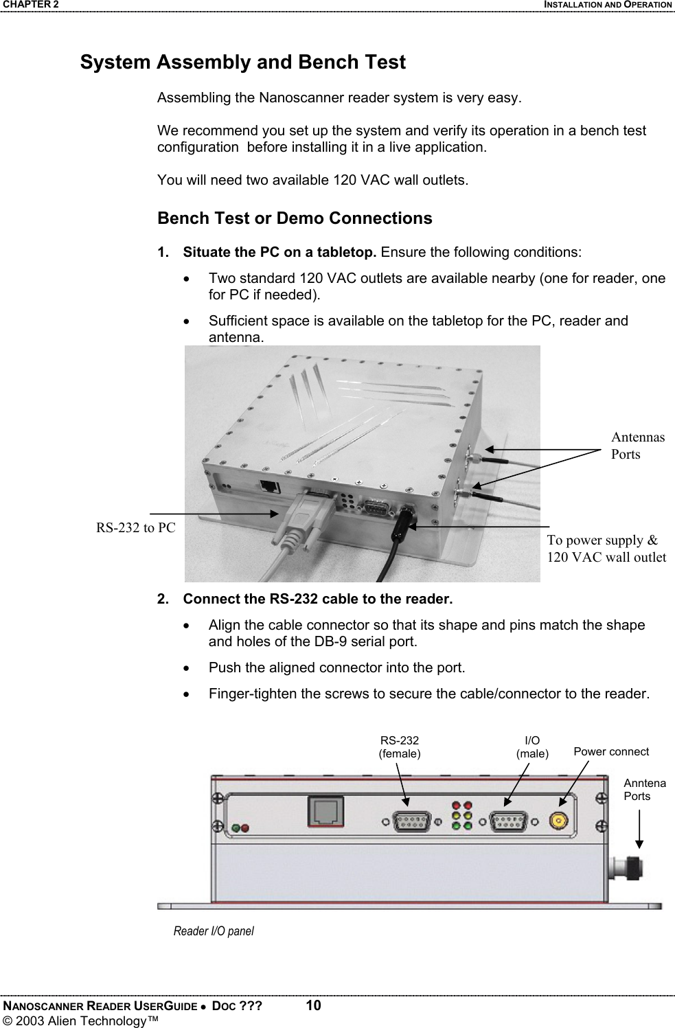 CHAPTER 2  INSTALLATION AND OPERATION NANOSCANNER READER USERGUIDE •  DOC ???  10 © 2003 Alien Technology™  System Assembly and Bench Test  Assembling the Nanoscanner reader system is very easy.   We recommend you set up the system and verify its operation in a bench test configuration  before installing it in a live application.  You will need two available 120 VAC wall outlets.  Bench Test or Demo Connections  1.  Situate the PC on a tabletop. Ensure the following conditions: •  Two standard 120 VAC outlets are available nearby (one for reader, one for PC if needed). •  Sufficient space is available on the tabletop for the PC, reader and antenna.          2.  Connect the RS-232 cable to the reader.  •  Align the cable connector so that its shape and pins match the shape and holes of the DB-9 serial port. •  Push the aligned connector into the port. •  Finger-tighten the screws to secure the cable/connector to the reader.       AntennasPorts To power supply & 120 VAC wall outletRS-232 to PC Reader I/O panel Power connectI/O (male) Anntena Ports RS-232(female)