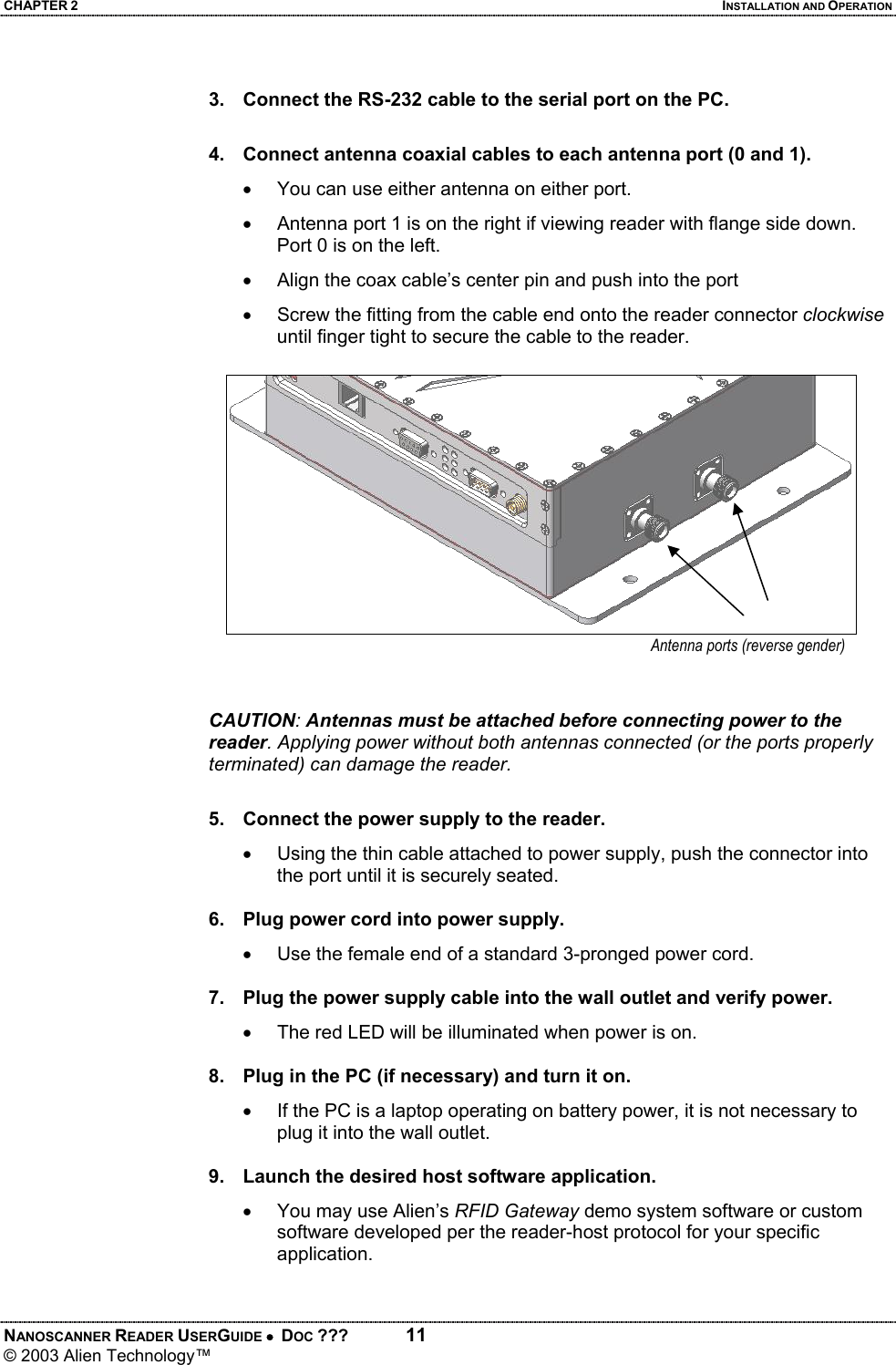 CHAPTER 2  INSTALLATION AND OPERATION NANOSCANNER READER USERGUIDE •  DOC ???  11 © 2003 Alien Technology™   3.  Connect the RS-232 cable to the serial port on the PC.  4.  Connect antenna coaxial cables to each antenna port (0 and 1). •  You can use either antenna on either port. •  Antenna port 1 is on the right if viewing reader with flange side down. Port 0 is on the left. •  Align the coax cable’s center pin and push into the port •  Screw the fitting from the cable end onto the reader connector clockwise until finger tight to secure the cable to the reader.   CAUTION: Antennas must be attached before connecting power to the reader. Applying power without both antennas connected (or the ports properly terminated) can damage the reader.  5.  Connect the power supply to the reader. •  Using the thin cable attached to power supply, push the connector into the port until it is securely seated.  6.  Plug power cord into power supply. •  Use the female end of a standard 3-pronged power cord.  7.  Plug the power supply cable into the wall outlet and verify power. •  The red LED will be illuminated when power is on.  8.  Plug in the PC (if necessary) and turn it on. •  If the PC is a laptop operating on battery power, it is not necessary to plug it into the wall outlet.  9.  Launch the desired host software application. •  You may use Alien’s RFID Gateway demo system software or custom software developed per the reader-host protocol for your specific application.  Antenna ports (reverse gender)