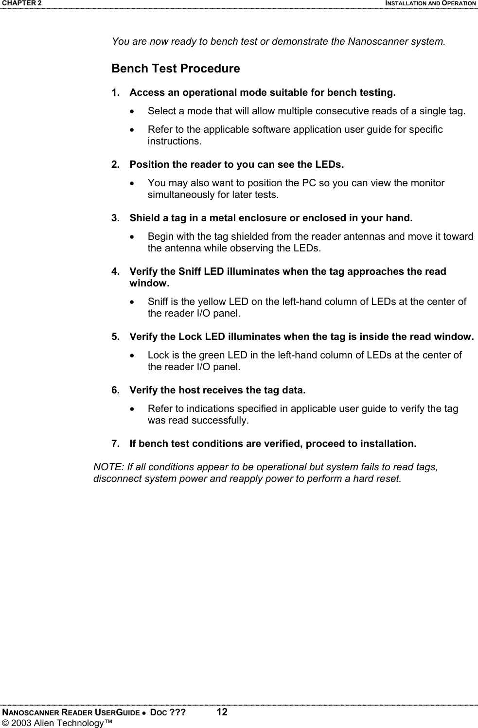 CHAPTER 2  INSTALLATION AND OPERATION NANOSCANNER READER USERGUIDE •  DOC ???  12 © 2003 Alien Technology™  You are now ready to bench test or demonstrate the Nanoscanner system.  Bench Test Procedure  1.  Access an operational mode suitable for bench testing. •  Select a mode that will allow multiple consecutive reads of a single tag. •  Refer to the applicable software application user guide for specific instructions.  2.  Position the reader to you can see the LEDs. •  You may also want to position the PC so you can view the monitor simultaneously for later tests.  3.  Shield a tag in a metal enclosure or enclosed in your hand. •  Begin with the tag shielded from the reader antennas and move it toward the antenna while observing the LEDs.  4.  Verify the Sniff LED illuminates when the tag approaches the read window. •   Sniff is the yellow LED on the left-hand column of LEDs at the center of the reader I/O panel.  5.  Verify the Lock LED illuminates when the tag is inside the read window. •  Lock is the green LED in the left-hand column of LEDs at the center of the reader I/O panel.  6.  Verify the host receives the tag data. •  Refer to indications specified in applicable user guide to verify the tag was read successfully.  7.  If bench test conditions are verified, proceed to installation.     NOTE: If all conditions appear to be operational but system fails to read tags, disconnect system power and reapply power to perform a hard reset.
