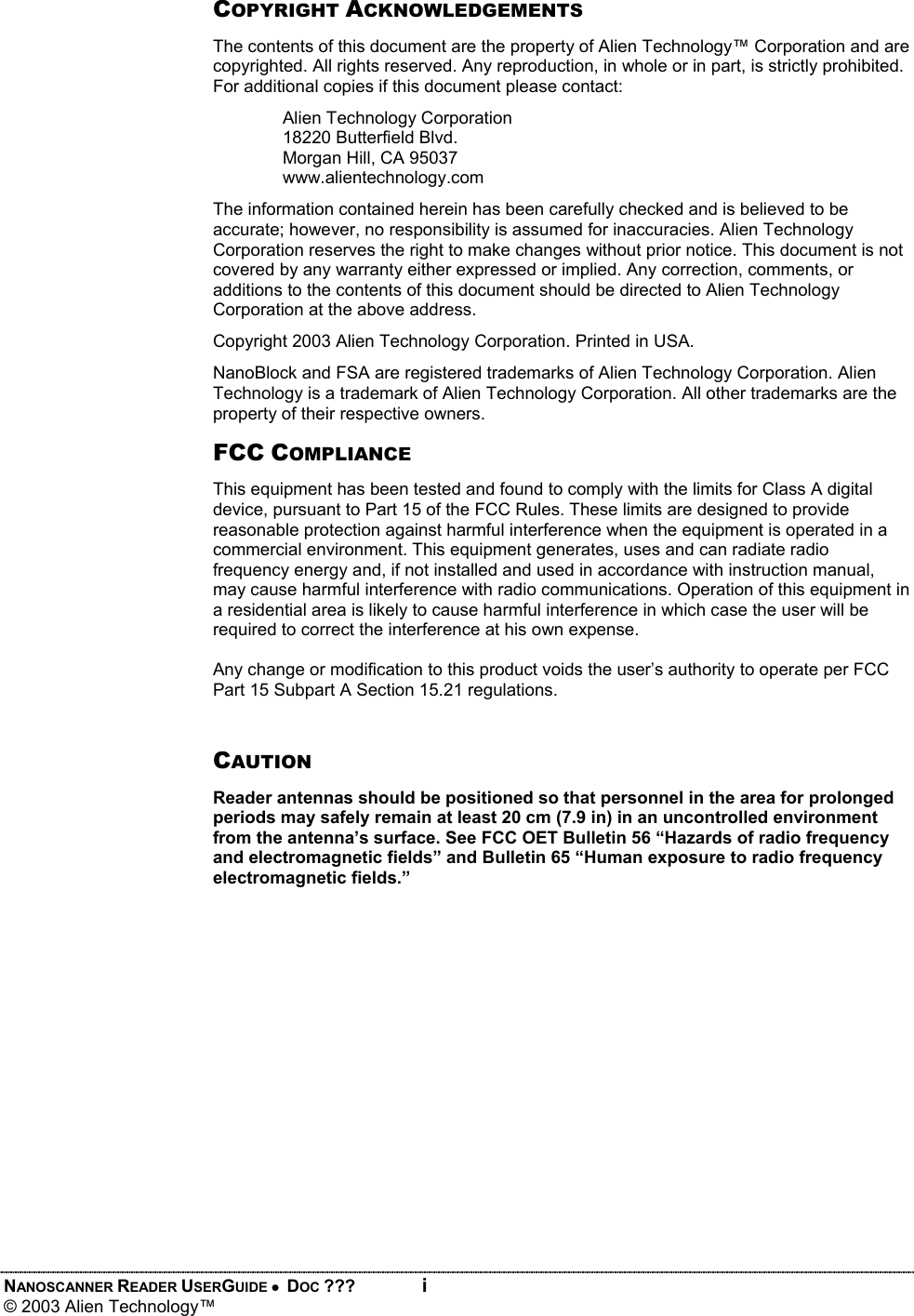 NANOSCANNER READER USERGUIDE •  DOC ???  i © 2003 Alien Technology™  COPYRIGHT ACKNOWLEDGEMENTS The contents of this document are the property of Alien Technology™ Corporation and are copyrighted. All rights reserved. Any reproduction, in whole or in part, is strictly prohibited. For additional copies if this document please contact: Alien Technology Corporation 18220 Butterfield Blvd. Morgan Hill, CA 95037 www.alientechnology.com The information contained herein has been carefully checked and is believed to be accurate; however, no responsibility is assumed for inaccuracies. Alien Technology Corporation reserves the right to make changes without prior notice. This document is not covered by any warranty either expressed or implied. Any correction, comments, or additions to the contents of this document should be directed to Alien Technology Corporation at the above address. Copyright 2003 Alien Technology Corporation. Printed in USA. NanoBlock and FSA are registered trademarks of Alien Technology Corporation. Alien Technology is a trademark of Alien Technology Corporation. All other trademarks are the property of their respective owners. FCC COMPLIANCE This equipment has been tested and found to comply with the limits for Class A digital device, pursuant to Part 15 of the FCC Rules. These limits are designed to provide reasonable protection against harmful interference when the equipment is operated in a commercial environment. This equipment generates, uses and can radiate radio frequency energy and, if not installed and used in accordance with instruction manual, may cause harmful interference with radio communications. Operation of this equipment in a residential area is likely to cause harmful interference in which case the user will be required to correct the interference at his own expense.  Any change or modification to this product voids the user’s authority to operate per FCC Part 15 Subpart A Section 15.21 regulations.  CAUTION Reader antennas should be positioned so that personnel in the area for prolonged periods may safely remain at least 20 cm (7.9 in) in an uncontrolled environment from the antenna’s surface. See FCC OET Bulletin 56 “Hazards of radio frequency and electromagnetic fields” and Bulletin 65 “Human exposure to radio frequency electromagnetic fields.”