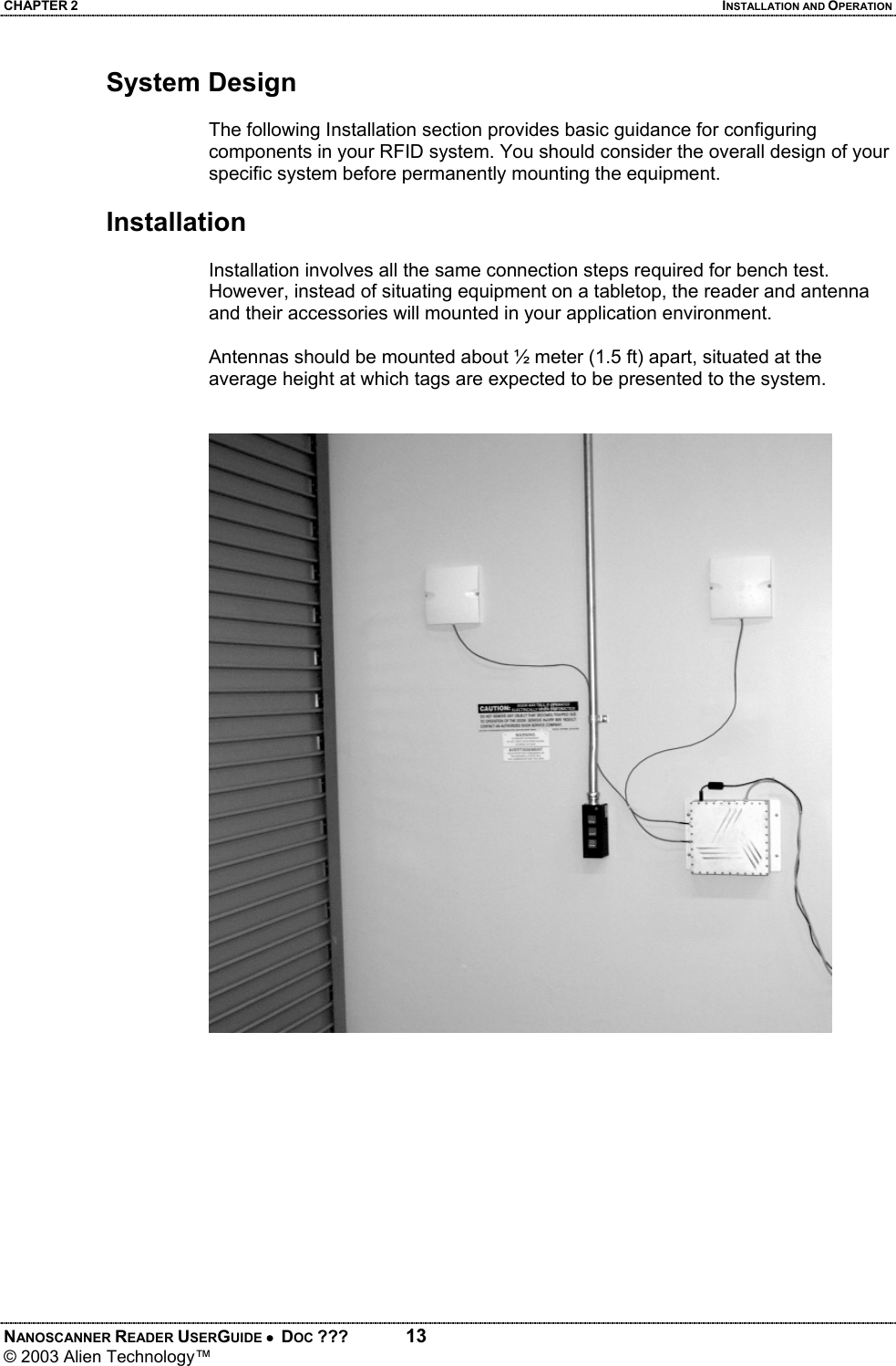 CHAPTER 2  INSTALLATION AND OPERATION NANOSCANNER READER USERGUIDE •  DOC ???  13 © 2003 Alien Technology™  System Design  The following Installation section provides basic guidance for configuring components in your RFID system. You should consider the overall design of your specific system before permanently mounting the equipment.   Installation  Installation involves all the same connection steps required for bench test. However, instead of situating equipment on a tabletop, the reader and antenna and their accessories will mounted in your application environment.   Antennas should be mounted about ½ meter (1.5 ft) apart, situated at the average height at which tags are expected to be presented to the system.
