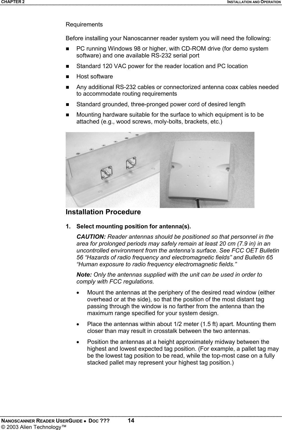 CHAPTER 2  INSTALLATION AND OPERATION NANOSCANNER READER USERGUIDE •  DOC ???  14 © 2003 Alien Technology™  Requirements  Before installing your Nanoscanner reader system you will need the following:  PC running Windows 98 or higher, with CD-ROM drive (for demo system software) and one available RS-232 serial port  Standard 120 VAC power for the reader location and PC location    Host software   Any additional RS-232 cables or connectorized antenna coax cables needed to accommodate routing requirements   Standard grounded, three-pronged power cord of desired length  Mounting hardware suitable for the surface to which equipment is to be attached (e.g., wood screws, moly-bolts, brackets, etc.)   Installation Procedure  1.  Select mounting position for antenna(s). CAUTION: Reader antennas should be positioned so that personnel in the area for prolonged periods may safely remain at least 20 cm (7.9 in) in an uncontrolled environment from the antenna’s surface. See FCC OET Bulletin 56 “Hazards of radio frequency and electromagnetic fields” and Bulletin 65 “Human exposure to radio frequency electromagnetic fields.” Note: Only the antennas supplied with the unit can be used in order to comply with FCC regulations. •  Mount the antennas at the periphery of the desired read window (either overhead or at the side), so that the position of the most distant tag passing through the window is no farther from the antenna than the maximum range specified for your system design.  •  Place the antennas within about 1/2 meter (1.5 ft) apart. Mounting them closer than may result in crosstalk between the two antennas. •  Position the antennas at a height approximately midway between the highest and lowest expected tag position. (For example, a pallet tag may be the lowest tag position to be read, while the top-most case on a fully stacked pallet may represent your highest tag position.)