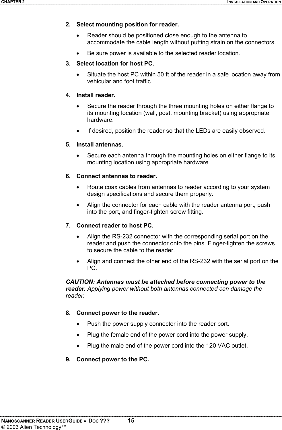 CHAPTER 2  INSTALLATION AND OPERATION NANOSCANNER READER USERGUIDE •  DOC ???  15 © 2003 Alien Technology™  2.  Select mounting position for reader. •  Reader should be positioned close enough to the antenna to accommodate the cable length without putting strain on the connectors. •  Be sure power is available to the selected reader location.  3.  Select location for host PC. •  Situate the host PC within 50 ft of the reader in a safe location away from vehicular and foot traffic.  4. Install reader. •  Secure the reader through the three mounting holes on either flange to its mounting location (wall, post, mounting bracket) using appropriate hardware. •  If desired, position the reader so that the LEDs are easily observed.  5. Install antennas. •  Secure each antenna through the mounting holes on either flange to its mounting location using appropriate hardware.  6.  Connect antennas to reader. •  Route coax cables from antennas to reader according to your system design specifications and secure them properly. •  Align the connector for each cable with the reader antenna port, push into the port, and finger-tighten screw fitting.  7.  Connect reader to host PC. •  Align the RS-232 connector with the corresponding serial port on the reader and push the connector onto the pins. Finger-tighten the screws to secure the cable to the reader. •  Align and connect the other end of the RS-232 with the serial port on the PC.  CAUTION: Antennas must be attached before connecting power to the reader. Applying power without both antennas connected can damage the reader.  8.  Connect power to the reader. •  Push the power supply connector into the reader port. •  Plug the female end of the power cord into the power supply. •  Plug the male end of the power cord into the 120 VAC outlet.  9.  Connect power to the PC.