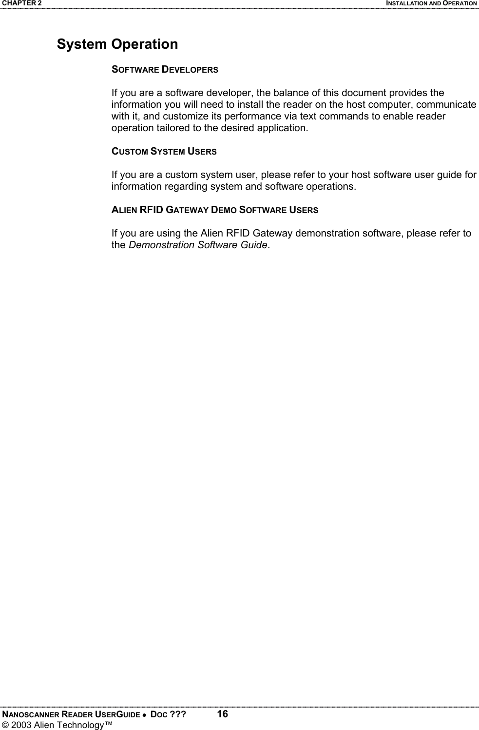 CHAPTER 2  INSTALLATION AND OPERATION NANOSCANNER READER USERGUIDE •  DOC ???  16 © 2003 Alien Technology™  System Operation  SOFTWARE DEVELOPERS  If you are a software developer, the balance of this document provides the information you will need to install the reader on the host computer, communicate with it, and customize its performance via text commands to enable reader operation tailored to the desired application.  CUSTOM SYSTEM USERS  If you are a custom system user, please refer to your host software user guide for information regarding system and software operations.  ALIEN RFID GATEWAY DEMO SOFTWARE USERS  If you are using the Alien RFID Gateway demonstration software, please refer to the Demonstration Software Guide.