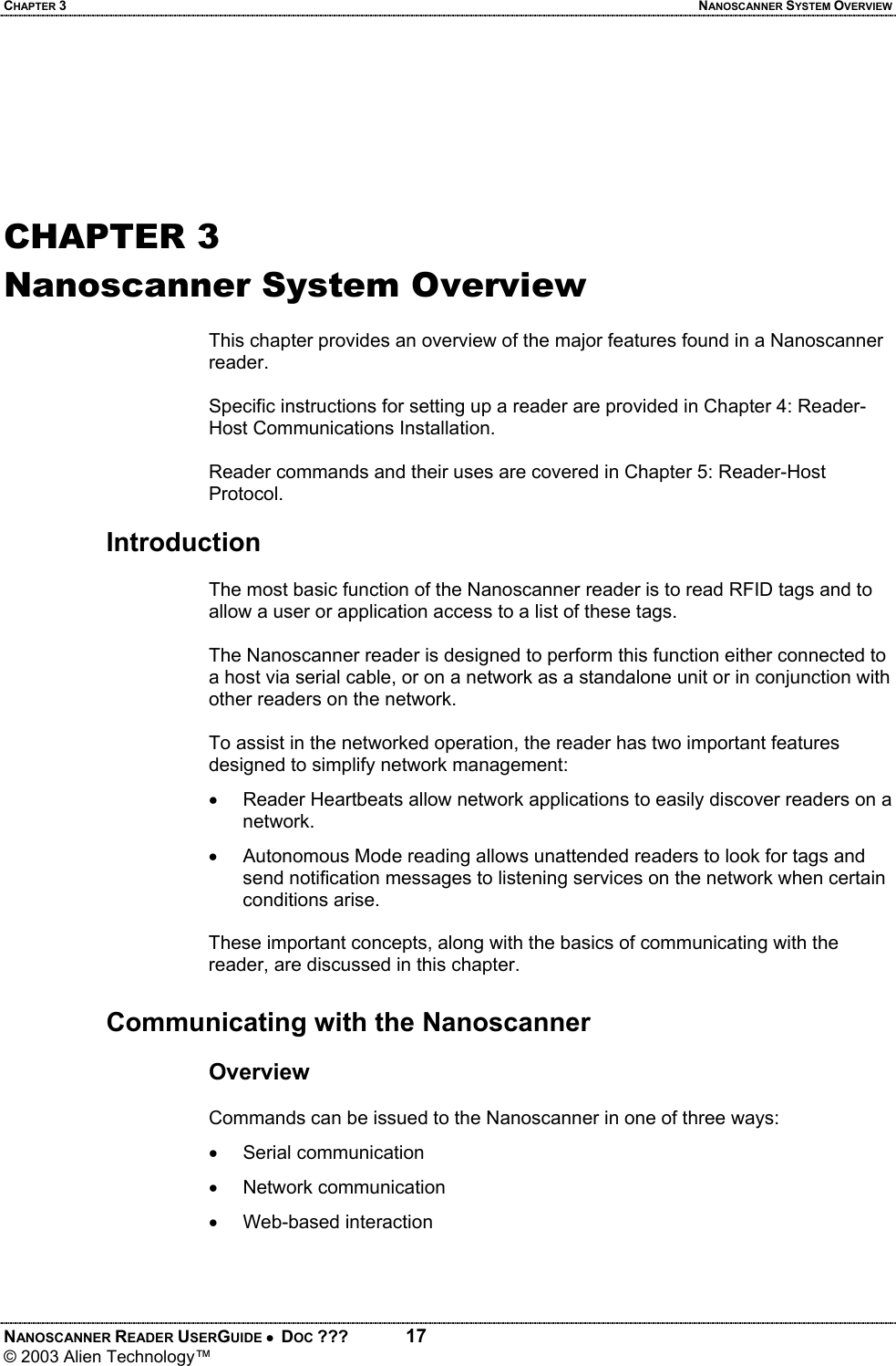 CHAPTER 3  NANOSCANNER SYSTEM OVERVIEW NANOSCANNER READER USERGUIDE •  DOC ???  17 © 2003 Alien Technology™     CHAPTER 3 Nanoscanner System Overview  This chapter provides an overview of the major features found in a Nanoscanner reader.  Specific instructions for setting up a reader are provided in Chapter 4: Reader-Host Communications Installation.   Reader commands and their uses are covered in Chapter 5: Reader-Host Protocol.  Introduction  The most basic function of the Nanoscanner reader is to read RFID tags and to allow a user or application access to a list of these tags.   The Nanoscanner reader is designed to perform this function either connected to a host via serial cable, or on a network as a standalone unit or in conjunction with other readers on the network.   To assist in the networked operation, the reader has two important features designed to simplify network management: •  Reader Heartbeats allow network applications to easily discover readers on a network. •  Autonomous Mode reading allows unattended readers to look for tags and send notification messages to listening services on the network when certain conditions arise.   These important concepts, along with the basics of communicating with the reader, are discussed in this chapter.  Communicating with the Nanoscanner  Overview  Commands can be issued to the Nanoscanner in one of three ways: • Serial communication • Network communication •  Web-based interaction