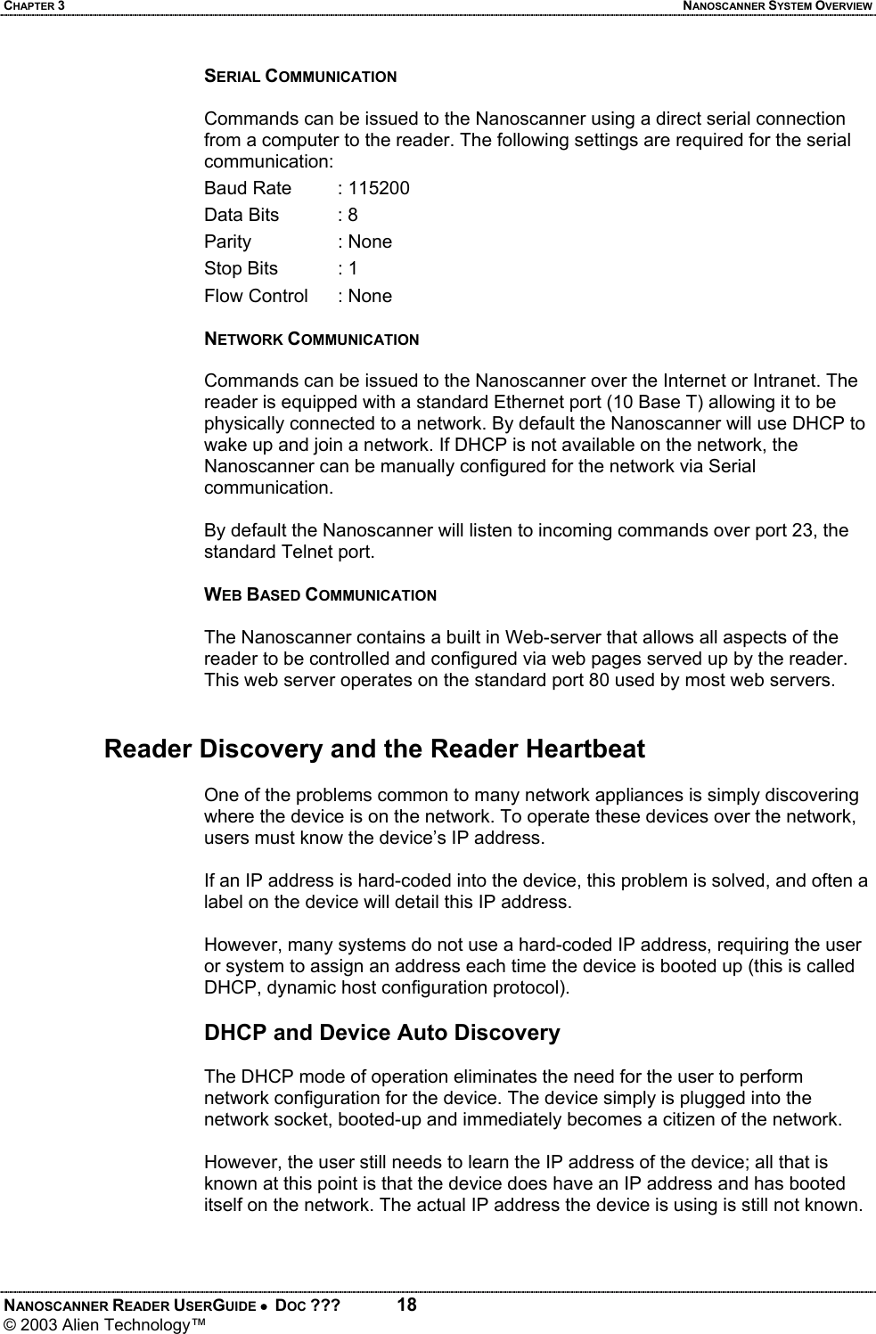 CHAPTER 3  NANOSCANNER SYSTEM OVERVIEW NANOSCANNER READER USERGUIDE •  DOC ???  18 © 2003 Alien Technology™  SERIAL COMMUNICATION  Commands can be issued to the Nanoscanner using a direct serial connection from a computer to the reader. The following settings are required for the serial communication: Baud Rate   : 115200 Data Bits   : 8 Parity   : None Stop Bits   : 1 Flow Control  : None  NETWORK COMMUNICATION  Commands can be issued to the Nanoscanner over the Internet or Intranet. The reader is equipped with a standard Ethernet port (10 Base T) allowing it to be physically connected to a network. By default the Nanoscanner will use DHCP to wake up and join a network. If DHCP is not available on the network, the Nanoscanner can be manually configured for the network via Serial communication.  By default the Nanoscanner will listen to incoming commands over port 23, the standard Telnet port.  WEB BASED COMMUNICATION  The Nanoscanner contains a built in Web-server that allows all aspects of the reader to be controlled and configured via web pages served up by the reader. This web server operates on the standard port 80 used by most web servers.    Reader Discovery and the Reader Heartbeat  One of the problems common to many network appliances is simply discovering where the device is on the network. To operate these devices over the network, users must know the device’s IP address.   If an IP address is hard-coded into the device, this problem is solved, and often a label on the device will detail this IP address.   However, many systems do not use a hard-coded IP address, requiring the user or system to assign an address each time the device is booted up (this is called DHCP, dynamic host configuration protocol).   DHCP and Device Auto Discovery  The DHCP mode of operation eliminates the need for the user to perform network configuration for the device. The device simply is plugged into the network socket, booted-up and immediately becomes a citizen of the network.   However, the user still needs to learn the IP address of the device; all that is known at this point is that the device does have an IP address and has booted itself on the network. The actual IP address the device is using is still not known.