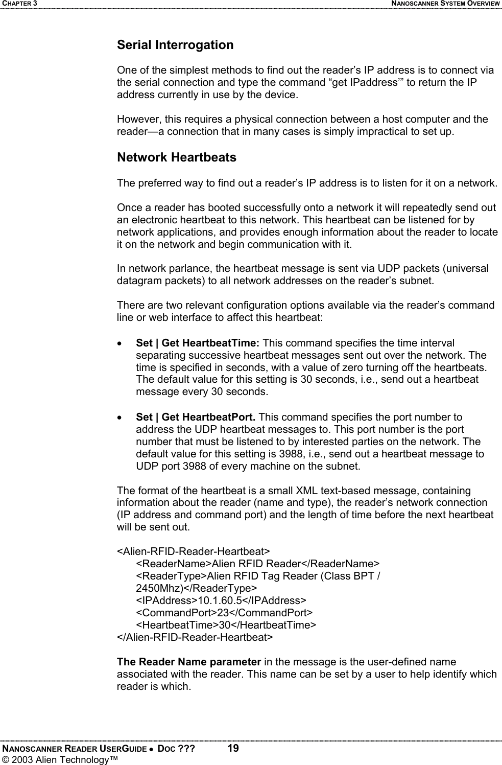 CHAPTER 3  NANOSCANNER SYSTEM OVERVIEW NANOSCANNER READER USERGUIDE •  DOC ???  19 © 2003 Alien Technology™  Serial Interrogation   One of the simplest methods to find out the reader’s IP address is to connect via the serial connection and type the command “get IPaddress’” to return the IP address currently in use by the device.   However, this requires a physical connection between a host computer and the reader—a connection that in many cases is simply impractical to set up.  Network Heartbeats  The preferred way to find out a reader’s IP address is to listen for it on a network.   Once a reader has booted successfully onto a network it will repeatedly send out an electronic heartbeat to this network. This heartbeat can be listened for by network applications, and provides enough information about the reader to locate it on the network and begin communication with it.  In network parlance, the heartbeat message is sent via UDP packets (universal datagram packets) to all network addresses on the reader’s subnet.   There are two relevant configuration options available via the reader’s command line or web interface to affect this heartbeat:  • Set | Get HeartbeatTime: This command specifies the time interval separating successive heartbeat messages sent out over the network. The time is specified in seconds, with a value of zero turning off the heartbeats. The default value for this setting is 30 seconds, i.e., send out a heartbeat message every 30 seconds.  • Set | Get HeartbeatPort. This command specifies the port number to address the UDP heartbeat messages to. This port number is the port number that must be listened to by interested parties on the network. The default value for this setting is 3988, i.e., send out a heartbeat message to UDP port 3988 of every machine on the subnet.  The format of the heartbeat is a small XML text-based message, containing information about the reader (name and type), the reader’s network connection (IP address and command port) and the length of time before the next heartbeat will be sent out.  <Alien-RFID-Reader-Heartbeat> <ReaderName>Alien RFID Reader</ReaderName> <ReaderType>Alien RFID Tag Reader (Class BPT / 2450Mhz)</ReaderType> <IPAddress>10.1.60.5</IPAddress> <CommandPort>23</CommandPort> <HeartbeatTime>30</HeartbeatTime> </Alien-RFID-Reader-Heartbeat>  The Reader Name parameter in the message is the user-defined name associated with the reader. This name can be set by a user to help identify which reader is which.