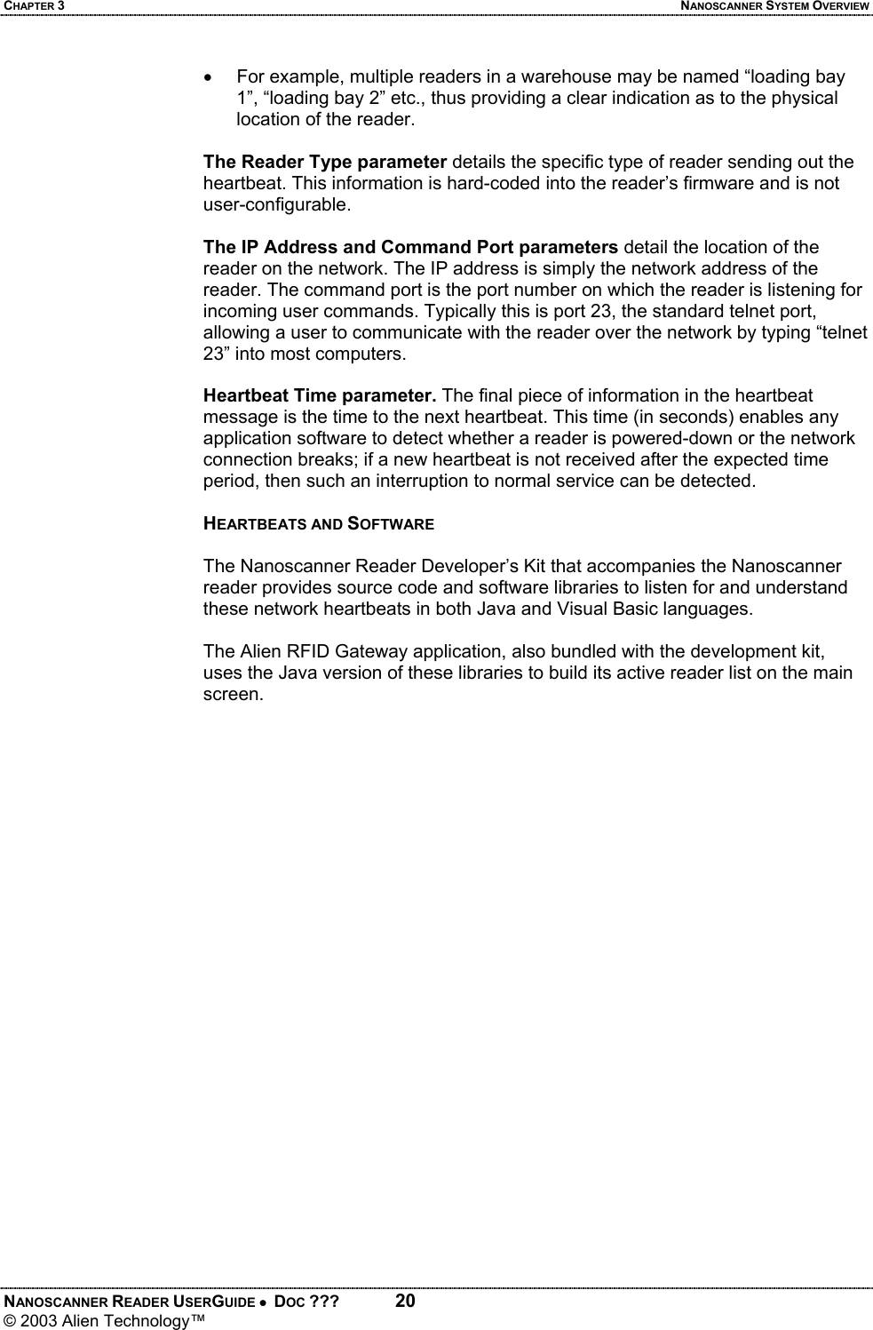 CHAPTER 3  NANOSCANNER SYSTEM OVERVIEW NANOSCANNER READER USERGUIDE •  DOC ???  20 © 2003 Alien Technology™  •  For example, multiple readers in a warehouse may be named “loading bay 1”, “loading bay 2” etc., thus providing a clear indication as to the physical location of the reader.  The Reader Type parameter details the specific type of reader sending out the heartbeat. This information is hard-coded into the reader’s firmware and is not user-configurable.  The IP Address and Command Port parameters detail the location of the reader on the network. The IP address is simply the network address of the reader. The command port is the port number on which the reader is listening for incoming user commands. Typically this is port 23, the standard telnet port, allowing a user to communicate with the reader over the network by typing “telnet 23” into most computers.  Heartbeat Time parameter. The final piece of information in the heartbeat message is the time to the next heartbeat. This time (in seconds) enables any application software to detect whether a reader is powered-down or the network connection breaks; if a new heartbeat is not received after the expected time period, then such an interruption to normal service can be detected.  HEARTBEATS AND SOFTWARE  The Nanoscanner Reader Developer’s Kit that accompanies the Nanoscanner reader provides source code and software libraries to listen for and understand these network heartbeats in both Java and Visual Basic languages.   The Alien RFID Gateway application, also bundled with the development kit, uses the Java version of these libraries to build its active reader list on the main screen.