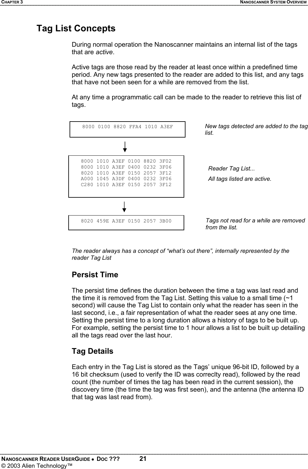 CHAPTER 3  NANOSCANNER SYSTEM OVERVIEW NANOSCANNER READER USERGUIDE •  DOC ???  21 © 2003 Alien Technology™  Tag List Concepts  During normal operation the Nanoscanner maintains an internal list of the tags that are active.   Active tags are those read by the reader at least once within a predefined time period. Any new tags presented to the reader are added to this list, and any tags that have not been seen for a while are removed from the list.   At any time a programmatic call can be made to the reader to retrieve this list of tags.    The reader always has a concept of “what’s out there”, internally represented by the reader Tag List  Persist Time  The persist time defines the duration between the time a tag was last read and the time it is removed from the Tag List. Setting this value to a small time (~1 second) will cause the Tag List to contain only what the reader has seen in the last second, i.e., a fair representation of what the reader sees at any one time. Setting the persist time to a long duration allows a history of tags to be built up. For example, setting the persist time to 1 hour allows a list to be built up detailing all the tags read over the last hour.   Tag Details  Each entry in the Tag List is stored as the Tags’ unique 96-bit ID, followed by a 16 bit checksum (used to verify the ID was correclty read), followed by the read count (the number of times the tag has been read in the current session), the discovery time (the time the tag was first seen), and the antenna (the antenna ID that tag was last read from).  8000 0100 8820 FFA4 1010 A3EF8000 1010 A3EF 0100 8820 3F02 8000 1010 A3EF 0400 0232 3F06 8020 1010 A3EF 0150 2057 3F12 A000 1045 A3DF 0400 0232 3F06 C280 1010 A3EF 0150 2057 3F12 8020 459E A3EF 0150 2057 3B00 New tags detected are added to the tag list.Reader Tag List... All tags listed are active. Tags not read for a while are removed from the list.
