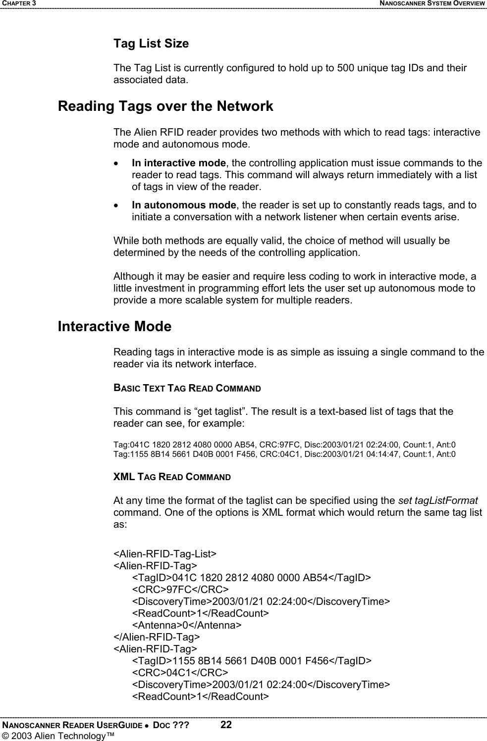 CHAPTER 3  NANOSCANNER SYSTEM OVERVIEW NANOSCANNER READER USERGUIDE •  DOC ???  22 © 2003 Alien Technology™  Tag List Size  The Tag List is currently configured to hold up to 500 unique tag IDs and their associated data.  Reading Tags over the Network  The Alien RFID reader provides two methods with which to read tags: interactive mode and autonomous mode.  • In interactive mode, the controlling application must issue commands to the reader to read tags. This command will always return immediately with a list of tags in view of the reader.  • In autonomous mode, the reader is set up to constantly reads tags, and to initiate a conversation with a network listener when certain events arise.  While both methods are equally valid, the choice of method will usually be determined by the needs of the controlling application.   Although it may be easier and require less coding to work in interactive mode, a little investment in programming effort lets the user set up autonomous mode to provide a more scalable system for multiple readers.  Interactive Mode  Reading tags in interactive mode is as simple as issuing a single command to the reader via its network interface.   BASIC TEXT TAG READ COMMAND  This command is “get taglist”. The result is a text-based list of tags that the reader can see, for example:  Tag:041C 1820 2812 4080 0000 AB54, CRC:97FC, Disc:2003/01/21 02:24:00, Count:1, Ant:0 Tag:1155 8B14 5661 D40B 0001 F456, CRC:04C1, Disc:2003/01/21 04:14:47, Count:1, Ant:0  XML TAG READ COMMAND  At any time the format of the taglist can be specified using the set tagListFormat command. One of the options is XML format which would return the same tag list as:  <Alien-RFID-Tag-List> <Alien-RFID-Tag> <TagID>041C 1820 2812 4080 0000 AB54</TagID> <CRC>97FC</CRC> <DiscoveryTime>2003/01/21 02:24:00</DiscoveryTime> <ReadCount>1</ReadCount> <Antenna>0</Antenna> </Alien-RFID-Tag> <Alien-RFID-Tag> <TagID>1155 8B14 5661 D40B 0001 F456</TagID> <CRC>04C1</CRC> <DiscoveryTime>2003/01/21 02:24:00</DiscoveryTime> <ReadCount>1</ReadCount>