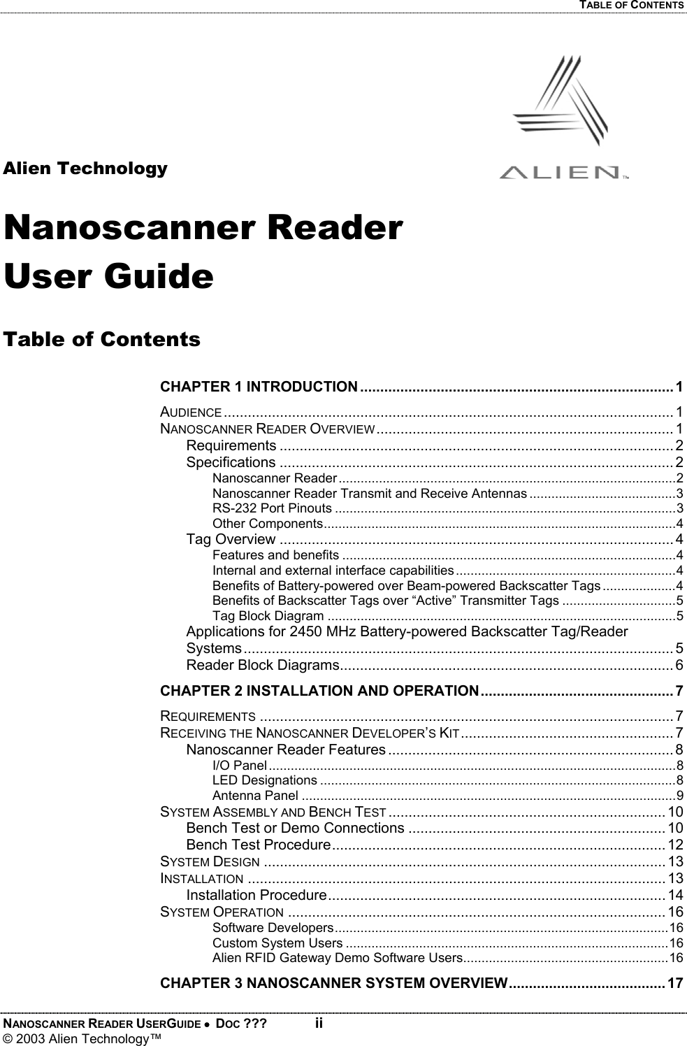 TABLE OF CONTENTS NANOSCANNER READER USERGUIDE •  DOC ???  ii © 2003 Alien Technology™      Alien Technology  Nanoscanner Reader User Guide  Table of Contents  CHAPTER 1 INTRODUCTION .............................................................................. 1 AUDIENCE ................................................................................................................ 1 NANOSCANNER READER OVERVIEW.......................................................................... 1 Requirements .................................................................................................. 2 Specifications .................................................................................................. 2 Nanoscanner Reader............................................................................................2 Nanoscanner Reader Transmit and Receive Antennas ........................................3 RS-232 Port Pinouts .............................................................................................3 Other Components................................................................................................4 Tag Overview .................................................................................................. 4 Features and benefits ...........................................................................................4 Internal and external interface capabilities............................................................4 Benefits of Battery-powered over Beam-powered Backscatter Tags ....................4 Benefits of Backscatter Tags over “Active” Transmitter Tags ...............................5 Tag Block Diagram ...............................................................................................5 Applications for 2450 MHz Battery-powered Backscatter Tag/Reader Systems ........................................................................................................... 5 Reader Block Diagrams................................................................................... 6 CHAPTER 2 INSTALLATION AND OPERATION................................................ 7 REQUIREMENTS ....................................................................................................... 7 RECEIVING THE NANOSCANNER DEVELOPER’S KIT..................................................... 7 Nanoscanner Reader Features ....................................................................... 8 I/O Panel...............................................................................................................8 LED Designations .................................................................................................8 Antenna Panel ......................................................................................................9 SYSTEM ASSEMBLY AND BENCH TEST ..................................................................... 10 Bench Test or Demo Connections ................................................................10 Bench Test Procedure................................................................................... 12 SYSTEM DESIGN .................................................................................................... 13 INSTALLATION ........................................................................................................ 13 Installation Procedure.................................................................................... 14 SYSTEM OPERATION .............................................................................................. 16 Software Developers...........................................................................................16 Custom System Users ........................................................................................16 Alien RFID Gateway Demo Software Users........................................................16 CHAPTER 3 NANOSCANNER SYSTEM OVERVIEW....................................... 17