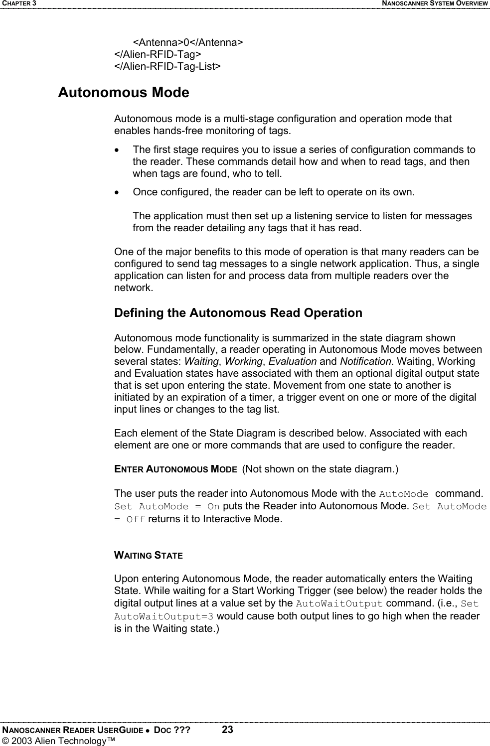 CHAPTER 3  NANOSCANNER SYSTEM OVERVIEW NANOSCANNER READER USERGUIDE •  DOC ???  23 © 2003 Alien Technology™  <Antenna>0</Antenna> </Alien-RFID-Tag> </Alien-RFID-Tag-List>  Autonomous Mode  Autonomous mode is a multi-stage configuration and operation mode that enables hands-free monitoring of tags.  •  The first stage requires you to issue a series of configuration commands to the reader. These commands detail how and when to read tags, and then when tags are found, who to tell.  •  Once configured, the reader can be left to operate on its own.   The application must then set up a listening service to listen for messages from the reader detailing any tags that it has read.  One of the major benefits to this mode of operation is that many readers can be configured to send tag messages to a single network application. Thus, a single application can listen for and process data from multiple readers over the network.  Defining the Autonomous Read Operation  Autonomous mode functionality is summarized in the state diagram shown below. Fundamentally, a reader operating in Autonomous Mode moves between several states: Waiting, Working, Evaluation and Notification. Waiting, Working and Evaluation states have associated with them an optional digital output state that is set upon entering the state. Movement from one state to another is initiated by an expiration of a timer, a trigger event on one or more of the digital input lines or changes to the tag list.   Each element of the State Diagram is described below. Associated with each element are one or more commands that are used to configure the reader.  ENTER AUTONOMOUS MODE  (Not shown on the state diagram.)   The user puts the reader into Autonomous Mode with the AutoMode command. Set AutoMode = On puts the Reader into Autonomous Mode. Set AutoMode = Off returns it to Interactive Mode.   WAITING STATE  Upon entering Autonomous Mode, the reader automatically enters the Waiting State. While waiting for a Start Working Trigger (see below) the reader holds the digital output lines at a value set by the AutoWaitOutput command. (i.e., Set AutoWaitOutput=3 would cause both output lines to go high when the reader is in the Waiting state.)