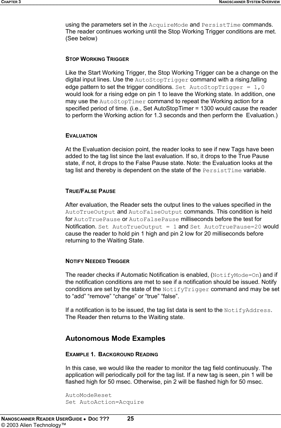 CHAPTER 3  NANOSCANNER SYSTEM OVERVIEW NANOSCANNER READER USERGUIDE •  DOC ???  25 © 2003 Alien Technology™  using the parameters set in the AcquireMode and PersistTime commands. The reader continues working until the Stop Working Trigger conditions are met. (See below)   STOP WORKING TRIGGER   Like the Start Working Trigger, the Stop Working Trigger can be a change on the digital input lines. Use the AutoStopTrigger command with a rising,falling edge pattern to set the trigger conditions. Set AutoStopTrigger = 1,0 would look for a rising edge on pin 1 to leave the Working state. In addition, one may use the AutoStopTimer command to repeat the Working action for a specified period of time. (i.e., Set AutoStopTimer = 1300 would cause the reader to perform the Working action for 1.3 seconds and then perform the  Evaluation.)   EVALUATION  At the Evaluation decision point, the reader looks to see if new Tags have been added to the tag list since the last evaluation. If so, it drops to the True Pause state, if not, it drops to the False Pause state. Note: the Evaluation looks at the tag list and thereby is dependent on the state of the PersistTime variable.    TRUE/FALSE PAUSE  After evaluation, the Reader sets the output lines to the values specified in the AutoTrueOutput and AutoFalseOutput commands. This condition is held for AutoTruePause or AutoFalsePause milliseconds before the test for Notification. Set AutoTrueOutput = 1 and Set AutoTruePause=20 would cause the reader to hold pin 1 high and pin 2 low for 20 milliseconds before returning to the Waiting State.   NOTIFY NEEDED TRIGGER  The reader checks if Automatic Notification is enabled, (NotifyMode=On) and if the notification conditions are met to see if a notification should be issued. Notify conditions are set by the state of the NotifyTrigger command and may be set to “add” “remove” “change” or “true” “false”.   If a notification is to be issued, the tag list data is sent to the NotifyAddress. The Reader then returns to the Waiting state.   Autonomous Mode Examples  EXAMPLE 1.  BACKGROUND READING  In this case, we would like the reader to monitor the tag field continuously. The application will periodically poll for the tag list. If a new tag is seen, pin 1 will be flashed high for 50 msec. Otherwise, pin 2 will be flashed high for 50 msec.  AutoModeReset Set AutoAction=Acquire