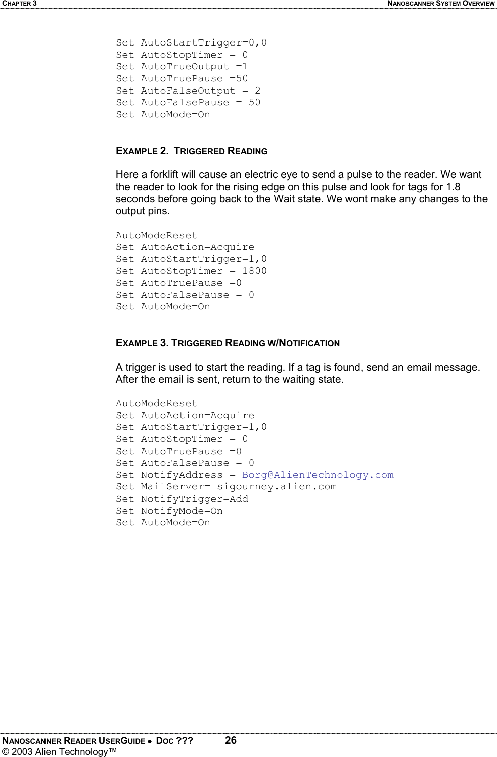 CHAPTER 3  NANOSCANNER SYSTEM OVERVIEW NANOSCANNER READER USERGUIDE •  DOC ???  26 © 2003 Alien Technology™  Set AutoStartTrigger=0,0 Set AutoStopTimer = 0 Set AutoTrueOutput =1 Set AutoTruePause =50 Set AutoFalseOutput = 2 Set AutoFalsePause = 50 Set AutoMode=On   EXAMPLE 2.  TRIGGERED READING  Here a forklift will cause an electric eye to send a pulse to the reader. We want the reader to look for the rising edge on this pulse and look for tags for 1.8 seconds before going back to the Wait state. We wont make any changes to the output pins.  AutoModeReset Set AutoAction=Acquire Set AutoStartTrigger=1,0 Set AutoStopTimer = 1800 Set AutoTruePause =0 Set AutoFalsePause = 0 Set AutoMode=On   EXAMPLE 3. TRIGGERED READING W/NOTIFICATION  A trigger is used to start the reading. If a tag is found, send an email message. After the email is sent, return to the waiting state.  AutoModeReset Set AutoAction=Acquire Set AutoStartTrigger=1,0 Set AutoStopTimer = 0 Set AutoTruePause =0 Set AutoFalsePause = 0 Set NotifyAddress = Borg@AlienTechnology.com Set MailServer= sigourney.alien.com Set NotifyTrigger=Add Set NotifyMode=On Set AutoMode=On