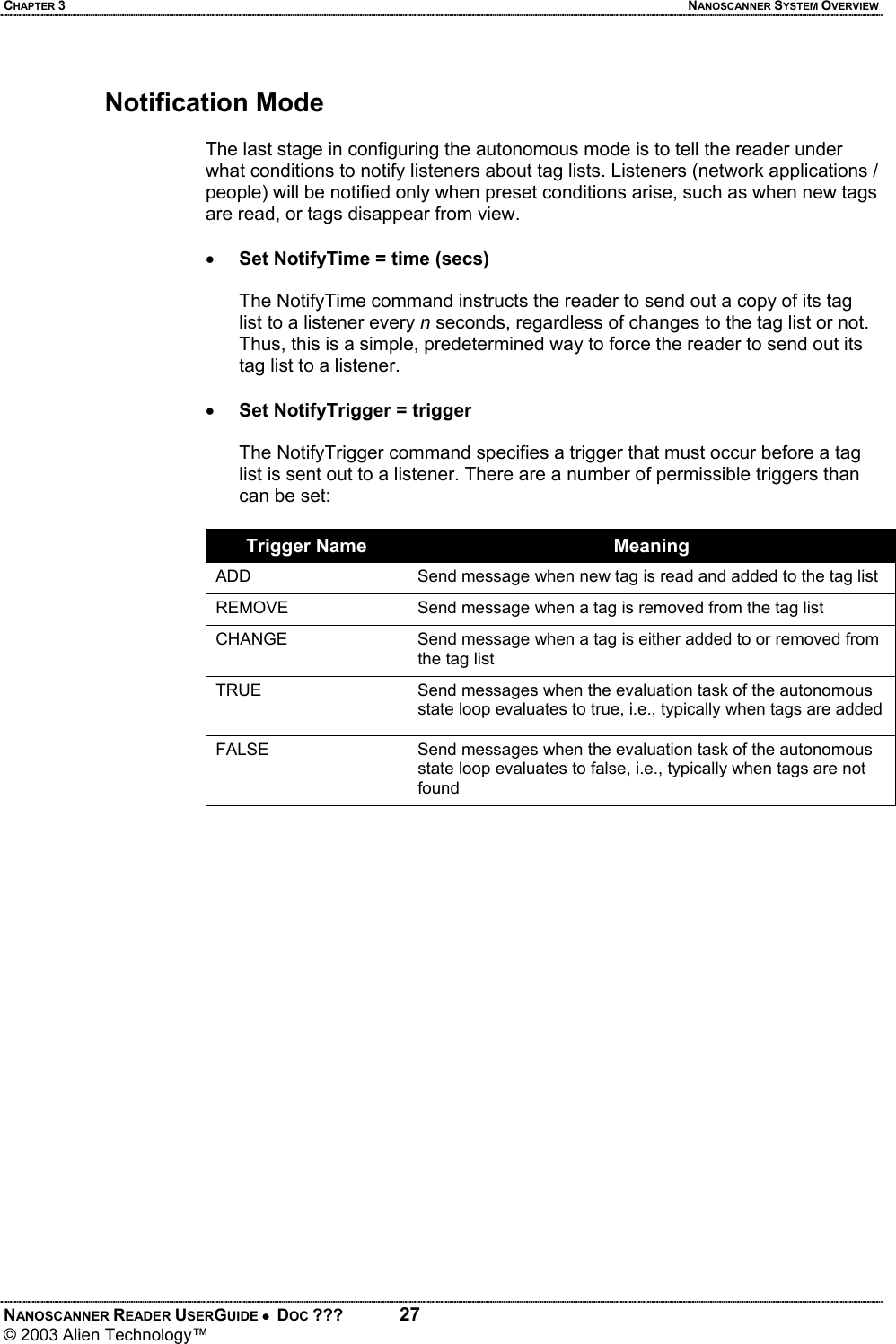 CHAPTER 3  NANOSCANNER SYSTEM OVERVIEW NANOSCANNER READER USERGUIDE •  DOC ???  27 © 2003 Alien Technology™   Notification Mode  The last stage in configuring the autonomous mode is to tell the reader under what conditions to notify listeners about tag lists. Listeners (network applications / people) will be notified only when preset conditions arise, such as when new tags are read, or tags disappear from view.    • Set NotifyTime = time (secs)  The NotifyTime command instructs the reader to send out a copy of its tag list to a listener every n seconds, regardless of changes to the tag list or not. Thus, this is a simple, predetermined way to force the reader to send out its tag list to a listener.  • Set NotifyTrigger = trigger  The NotifyTrigger command specifies a trigger that must occur before a tag list is sent out to a listener. There are a number of permissible triggers than can be set:  Trigger Name  Meaning ADD  Send message when new tag is read and added to the tag list REMOVE  Send message when a tag is removed from the tag list CHANGE  Send message when a tag is either added to or removed from the tag list TRUE  Send messages when the evaluation task of the autonomous state loop evaluates to true, i.e., typically when tags are added FALSE  Send messages when the evaluation task of the autonomous state loop evaluates to false, i.e., typically when tags are not found
