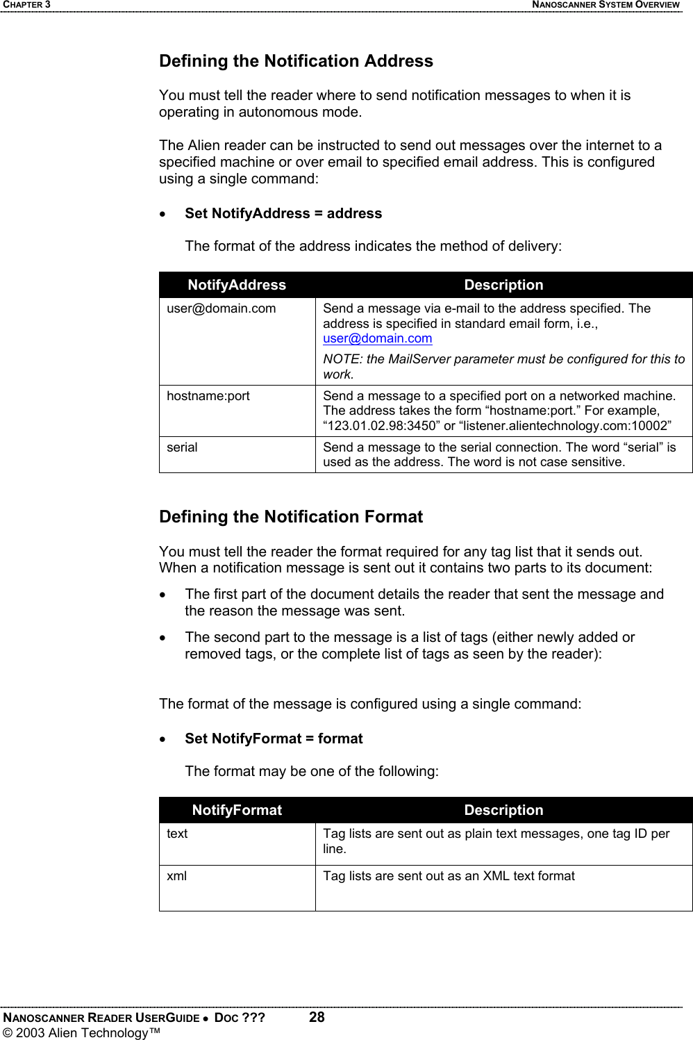 CHAPTER 3  NANOSCANNER SYSTEM OVERVIEW NANOSCANNER READER USERGUIDE •  DOC ???  28 © 2003 Alien Technology™  Defining the Notification Address  You must tell the reader where to send notification messages to when it is operating in autonomous mode.   The Alien reader can be instructed to send out messages over the internet to a specified machine or over email to specified email address. This is configured using a single command:  • Set NotifyAddress = address  The format of the address indicates the method of delivery:  NotifyAddress  Description user@domain.com  Send a message via e-mail to the address specified. The address is specified in standard email form, i.e., user@domain.com NOTE: the MailServer parameter must be configured for this to work. hostname:port  Send a message to a specified port on a networked machine. The address takes the form “hostname:port.” For example, “123.01.02.98:3450” or “listener.alientechnology.com:10002” serial  Send a message to the serial connection. The word “serial” is used as the address. The word is not case sensitive.   Defining the Notification Format  You must tell the reader the format required for any tag list that it sends out. When a notification message is sent out it contains two parts to its document: •  The first part of the document details the reader that sent the message and the reason the message was sent.  •  The second part to the message is a list of tags (either newly added or removed tags, or the complete list of tags as seen by the reader):   The format of the message is configured using a single command:  • Set NotifyFormat = format  The format may be one of the following:  NotifyFormat  Description text  Tag lists are sent out as plain text messages, one tag ID per line. xml  Tag lists are sent out as an XML text format