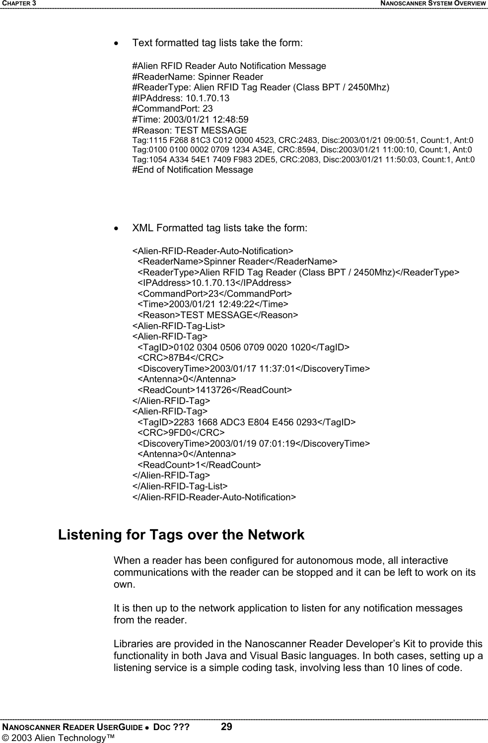 CHAPTER 3  NANOSCANNER SYSTEM OVERVIEW NANOSCANNER READER USERGUIDE •  DOC ???  29 © 2003 Alien Technology™  •  Text formatted tag lists take the form:  #Alien RFID Reader Auto Notification Message  #ReaderName: Spinner Reader  #ReaderType: Alien RFID Tag Reader (Class BPT / 2450Mhz)  #IPAddress: 10.1.70.13  #CommandPort: 23  #Time: 2003/01/21 12:48:59  #Reason: TEST MESSAGE  Tag:1115 F268 81C3 C012 0000 4523, CRC:2483, Disc:2003/01/21 09:00:51, Count:1, Ant:0  Tag:0100 0100 0002 0709 1234 A34E, CRC:8594, Disc:2003/01/21 11:00:10, Count:1, Ant:0  Tag:1054 A334 54E1 7409 F983 2DE5, CRC:2083, Disc:2003/01/21 11:50:03, Count:1, Ant:0  #End of Notification Message      •  XML Formatted tag lists take the form:  <Alien-RFID-Reader-Auto-Notification>    <ReaderName>Spinner Reader</ReaderName>    <ReaderType>Alien RFID Tag Reader (Class BPT / 2450Mhz)</ReaderType>    <IPAddress>10.1.70.13</IPAddress>    <CommandPort>23</CommandPort>    <Time>2003/01/21 12:49:22</Time>    <Reason>TEST MESSAGE</Reason>  <Alien-RFID-Tag-List>  <Alien-RFID-Tag>    <TagID>0102 0304 0506 0709 0020 1020</TagID>    <CRC>87B4</CRC>    <DiscoveryTime>2003/01/17 11:37:01</DiscoveryTime>    <Antenna>0</Antenna>    <ReadCount>1413726</ReadCount>  </Alien-RFID-Tag>  <Alien-RFID-Tag>    <TagID>2283 1668 ADC3 E804 E456 0293</TagID>    <CRC>9FD0</CRC>    <DiscoveryTime>2003/01/19 07:01:19</DiscoveryTime>    <Antenna>0</Antenna>    <ReadCount>1</ReadCount>  </Alien-RFID-Tag>  </Alien-RFID-Tag-List>  </Alien-RFID-Reader-Auto-Notification>    Listening for Tags over the Network  When a reader has been configured for autonomous mode, all interactive communications with the reader can be stopped and it can be left to work on its own.   It is then up to the network application to listen for any notification messages from the reader.   Libraries are provided in the Nanoscanner Reader Developer’s Kit to provide this functionality in both Java and Visual Basic languages. In both cases, setting up a listening service is a simple coding task, involving less than 10 lines of code.