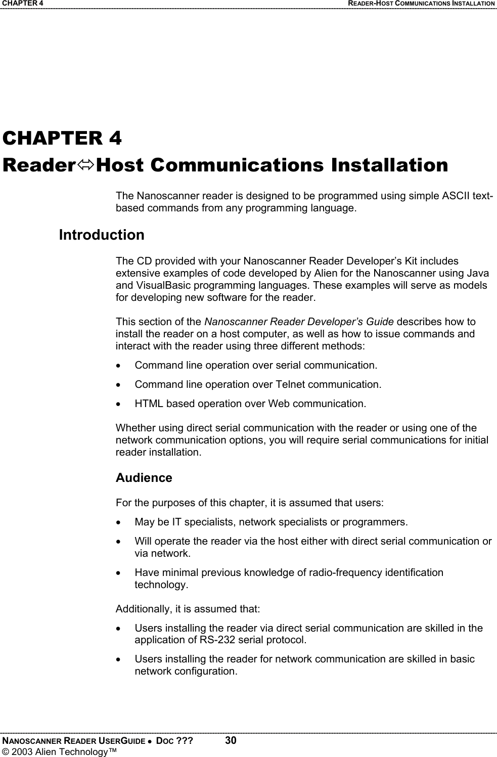 CHAPTER 4  READER-HOST COMMUNICATIONS INSTALLATION NANOSCANNER READER USERGUIDE •  DOC ???  30 © 2003 Alien Technology™        CHAPTER 4 ReaderÙHost Communications Installation  The Nanoscanner reader is designed to be programmed using simple ASCII text-based commands from any programming language.   Introduction  The CD provided with your Nanoscanner Reader Developer’s Kit includes extensive examples of code developed by Alien for the Nanoscanner using Java and VisualBasic programming languages. These examples will serve as models for developing new software for the reader.   This section of the Nanoscanner Reader Developer’s Guide describes how to install the reader on a host computer, as well as how to issue commands and interact with the reader using three different methods: •  Command line operation over serial communication. •  Command line operation over Telnet communication.  •  HTML based operation over Web communication.   Whether using direct serial communication with the reader or using one of the network communication options, you will require serial communications for initial reader installation.  Audience  For the purposes of this chapter, it is assumed that users: •  May be IT specialists, network specialists or programmers. •  Will operate the reader via the host either with direct serial communication or via network. •  Have minimal previous knowledge of radio-frequency identification technology.   Additionally, it is assumed that: •  Users installing the reader via direct serial communication are skilled in the application of RS-232 serial protocol. •  Users installing the reader for network communication are skilled in basic network configuration.