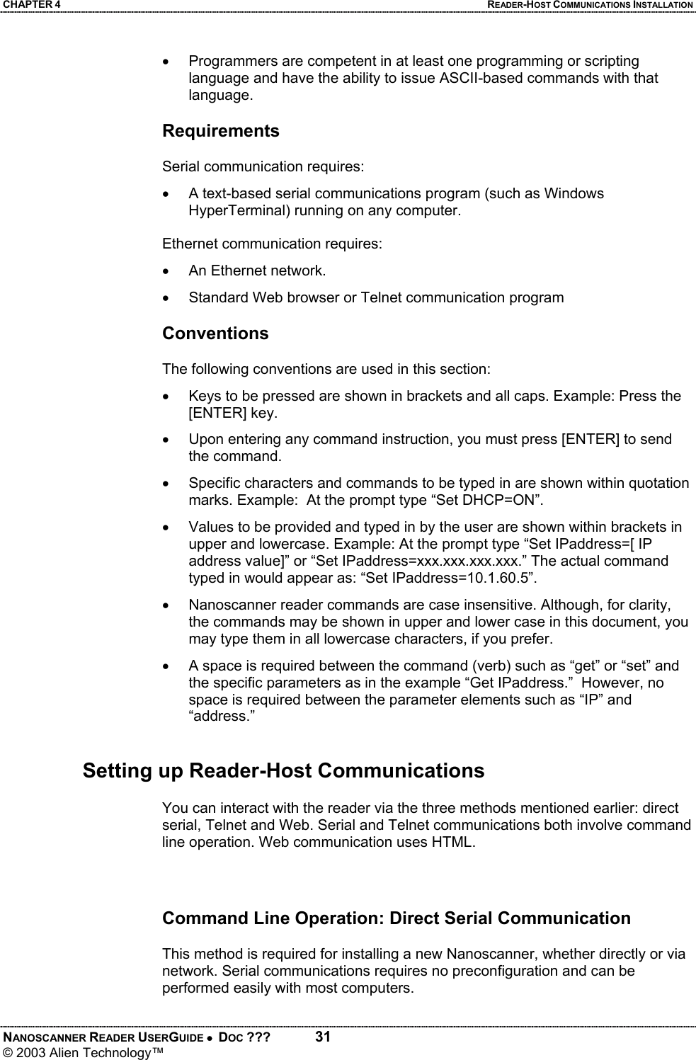 CHAPTER 4  READER-HOST COMMUNICATIONS INSTALLATION NANOSCANNER READER USERGUIDE •  DOC ???  31 © 2003 Alien Technology™  •  Programmers are competent in at least one programming or scripting language and have the ability to issue ASCII-based commands with that language.  Requirements  Serial communication requires: •  A text-based serial communications program (such as Windows HyperTerminal) running on any computer.  Ethernet communication requires: •  An Ethernet network.  •  Standard Web browser or Telnet communication program  Conventions  The following conventions are used in this section: •  Keys to be pressed are shown in brackets and all caps. Example: Press the [ENTER] key. •  Upon entering any command instruction, you must press [ENTER] to send the command. •  Specific characters and commands to be typed in are shown within quotation marks. Example:  At the prompt type “Set DHCP=ON”. •  Values to be provided and typed in by the user are shown within brackets in upper and lowercase. Example: At the prompt type “Set IPaddress=[ IP address value]” or “Set IPaddress=xxx.xxx.xxx.xxx.” The actual command typed in would appear as: “Set IPaddress=10.1.60.5”. •  Nanoscanner reader commands are case insensitive. Although, for clarity, the commands may be shown in upper and lower case in this document, you may type them in all lowercase characters, if you prefer. •  A space is required between the command (verb) such as “get” or “set” and the specific parameters as in the example “Get IPaddress.”  However, no space is required between the parameter elements such as “IP” and “address.”    Setting up Reader-Host Communications  You can interact with the reader via the three methods mentioned earlier: direct serial, Telnet and Web. Serial and Telnet communications both involve command line operation. Web communication uses HTML.    Command Line Operation: Direct Serial Communication   This method is required for installing a new Nanoscanner, whether directly or via network. Serial communications requires no preconfiguration and can be performed easily with most computers.  