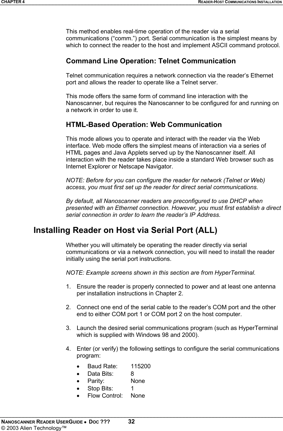 CHAPTER 4  READER-HOST COMMUNICATIONS INSTALLATION NANOSCANNER READER USERGUIDE •  DOC ???  32 © 2003 Alien Technology™   This method enables real-time operation of the reader via a serial communications (“comm.”) port. Serial communication is the simplest means by which to connect the reader to the host and implement ASCII command protocol.  Command Line Operation: Telnet Communication   Telnet communication requires a network connection via the reader’s Ethernet port and allows the reader to operate like a Telnet server.  This mode offers the same form of command line interaction with the Nanoscanner, but requires the Nanoscanner to be configured for and running on a network in order to use it.  HTML-Based Operation: Web Communication   This mode allows you to operate and interact with the reader via the Web interface. Web mode offers the simplest means of interaction via a series of HTML pages and Java Applets served up by the Nanoscanner itself. All interaction with the reader takes place inside a standard Web browser such as Internet Explorer or Netscape Navigator.  NOTE: Before for you can configure the reader for network (Telnet or Web) access, you must first set up the reader for direct serial communications.   By default, all Nanoscanner readers are preconfigured to use DHCP when presented with an Ethernet connection. However, you must first establish a direct serial connection in order to learn the reader’s IP Address.  Installing Reader on Host via Serial Port (ALL)  Whether you will ultimately be operating the reader directly via serial communications or via a network connection, you will need to install the reader initially using the serial port instructions.  NOTE: Example screens shown in this section are from HyperTerminal.  1.  Ensure the reader is properly connected to power and at least one antenna per installation instructions in Chapter 2.  2.  Connect one end of the serial cable to the reader’s COM port and the other end to either COM port 1 or COM port 2 on the host computer.  3.  Launch the desired serial communications program (such as HyperTerminal which is supplied with Windows 98 and 2000).  4.  Enter (or verify) the following settings to configure the serial communications program: • Baud Rate:  115200 • Data Bits:  8 • Parity:   None • Stop Bits:  1 • Flow Control: None