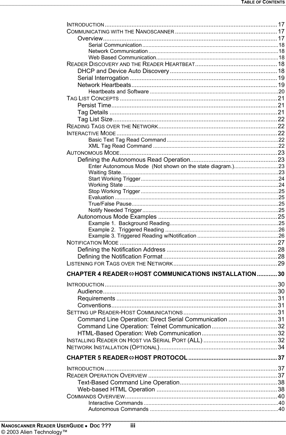 TABLE OF CONTENTS NANOSCANNER READER USERGUIDE •  DOC ???  iii © 2003 Alien Technology™  INTRODUCTION ....................................................................................................... 17 COMMUNICATING WITH THE NANOSCANNER ............................................................. 17 Overview........................................................................................................ 17 Serial Communication.........................................................................................18 Network Communication.....................................................................................18 Web Based Communication................................................................................18 READER DISCOVERY AND THE READER HEARTBEAT................................................. 18 DHCP and Device Auto Discovery ................................................................ 18 Serial Interrogation ........................................................................................ 19 Network Heartbeats....................................................................................... 19 Heartbeats and Software ....................................................................................20 TAG LIST CONCEPTS .............................................................................................. 21 Persist Time................................................................................................... 21 Tag Details ....................................................................................................21 Tag List Size.................................................................................................. 22 READING TAGS OVER THE NETWORK....................................................................... 22 INTERACTIVE MODE ................................................................................................ 22 Basic Text Tag Read Command .........................................................................22 XML Tag Read Command ..................................................................................22 AUTONOMOUS MODE.............................................................................................. 23 Defining the Autonomous Read Operation.................................................... 23 Enter Autonomous Mode  (Not shown on the state diagram.).............................23 Waiting State.......................................................................................................23 Start Working Trigger..........................................................................................24 Working State .....................................................................................................24 Stop Working Trigger ..........................................................................................25 Evaluation ...........................................................................................................25 True/False Pause................................................................................................25 Notify Needed Trigger.........................................................................................25 Autonomous Mode Examples ....................................................................... 25 Example 1.  Background Reading.......................................................................25 Example 2.  Triggered Reading ..........................................................................26 Example 3. Triggered Reading w/Notification .....................................................26 NOTIFICATION MODE .............................................................................................. 27 Defining the Notification Address .................................................................. 28 Defining the Notification Format .................................................................... 28 LISTENING FOR TAGS OVER THE NETWORK.............................................................. 29 CHAPTER 4 READERÙHOST COMMUNICATIONS INSTALLATION............ 30 INTRODUCTION ....................................................................................................... 30 Audience........................................................................................................ 30 Requirements ................................................................................................ 31 Conventions................................................................................................... 31 SETTING UP READER-HOST COMMUNICATIONS ........................................................ 31 Command Line Operation: Direct Serial Communication ............................. 31 Command Line Operation: Telnet Communication ....................................... 32 HTML-Based Operation: Web Communication ............................................. 32 INSTALLING READER ON HOST VIA SERIAL PORT (ALL) ............................................ 32 NETWORK INSTALLATION (OPTIONAL) ...................................................................... 34 CHAPTER 5 READERÙHOST PROTOCOL..................................................... 37 INTRODUCTION ....................................................................................................... 37 READER OPERATION OVERVIEW ............................................................................. 37 Text-Based Command Line Operation.......................................................... 38 Web-based HTML Operation ........................................................................ 38 COMMANDS OVERVIEW........................................................................................... 40 Interactive Commands ........................................................................................40 Autonomous Commands ....................................................................................40