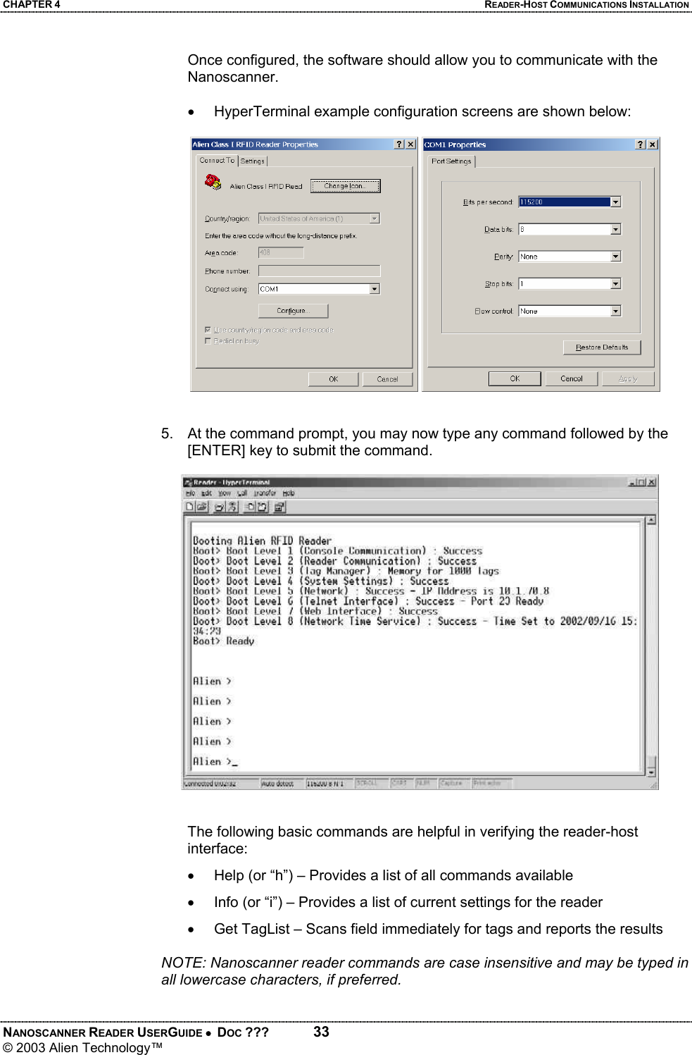 CHAPTER 4  READER-HOST COMMUNICATIONS INSTALLATION NANOSCANNER READER USERGUIDE •  DOC ???  33 © 2003 Alien Technology™  Once configured, the software should allow you to communicate with the Nanoscanner.    •  HyperTerminal example configuration screens are shown below:       5.  At the command prompt, you may now type any command followed by the [ENTER] key to submit the command.   The following basic commands are helpful in verifying the reader-host interface: •  Help (or “h”) – Provides a list of all commands available  •  Info (or “i”) – Provides a list of current settings for the reader •  Get TagList – Scans field immediately for tags and reports the results  NOTE: Nanoscanner reader commands are case insensitive and may be typed in all lowercase characters, if preferred. 