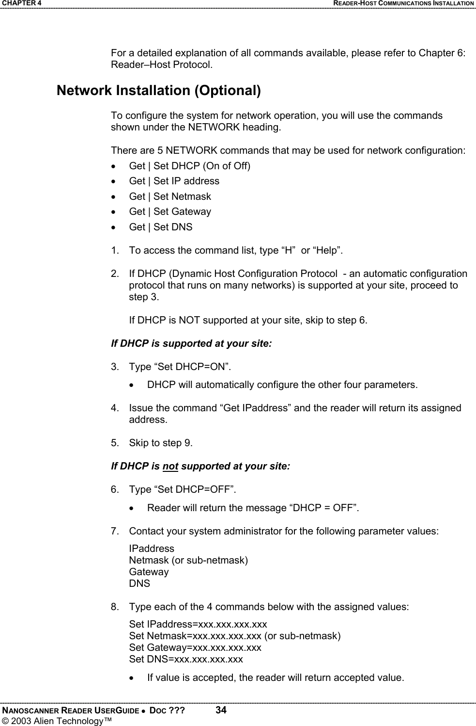 CHAPTER 4  READER-HOST COMMUNICATIONS INSTALLATION NANOSCANNER READER USERGUIDE •  DOC ???  34 © 2003 Alien Technology™   For a detailed explanation of all commands available, please refer to Chapter 6: Reader–Host Protocol.  Network Installation (Optional)  To configure the system for network operation, you will use the commands shown under the NETWORK heading.   There are 5 NETWORK commands that may be used for network configuration:  •  Get | Set DHCP (On of Off) •  Get | Set IP address •  Get | Set Netmask •  Get | Set Gateway •  Get | Set DNS  1.  To access the command list, type “H”  or “Help”.   2.  If DHCP (Dynamic Host Configuration Protocol  - an automatic configuration protocol that runs on many networks) is supported at your site, proceed to step 3.    If DHCP is NOT supported at your site, skip to step 6.   If DHCP is supported at your site:  3.  Type “Set DHCP=ON”. •  DHCP will automatically configure the other four parameters.  4.  Issue the command “Get IPaddress” and the reader will return its assigned address.  5.  Skip to step 9.  If DHCP is not supported at your site:  6.  Type “Set DHCP=OFF”. •  Reader will return the message “DHCP = OFF”.  7.  Contact your system administrator for the following parameter values: IPaddress Netmask (or sub-netmask) Gateway DNS  8.  Type each of the 4 commands below with the assigned values:  Set IPaddress=xxx.xxx.xxx.xxx   Set Netmask=xxx.xxx.xxx.xxx (or sub-netmask)  Set Gateway=xxx.xxx.xxx.xxx  Set DNS=xxx.xxx.xxx.xxx •  If value is accepted, the reader will return accepted value.