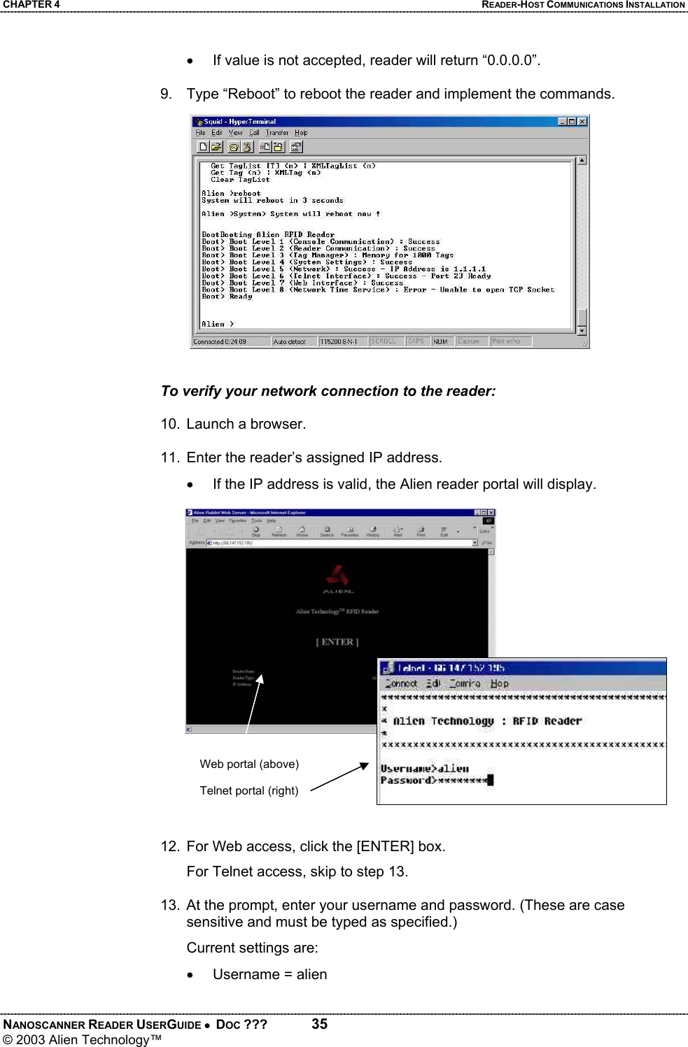 CHAPTER 4  READER-HOST COMMUNICATIONS INSTALLATION NANOSCANNER READER USERGUIDE •  DOC ???  35 © 2003 Alien Technology™  •  If value is not accepted, reader will return “0.0.0.0”.  9.  Type “Reboot” to reboot the reader and implement the commands.   To verify your network connection to the reader:  10.  Launch a browser.   11.  Enter the reader’s assigned IP address. •  If the IP address is valid, the Alien reader portal will display.   12.  For Web access, click the [ENTER] box.   For Telnet access, skip to step 13.  13.  At the prompt, enter your username and password. (These are case sensitive and must be typed as specified.) Current settings are: •  Username = alien  Web portal (above)  Telnet portal (right) 