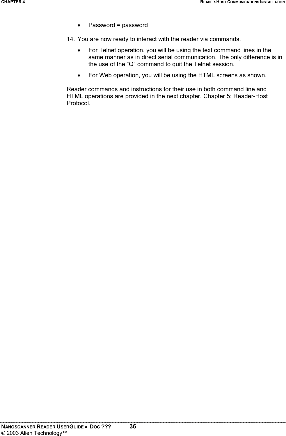 CHAPTER 4  READER-HOST COMMUNICATIONS INSTALLATION NANOSCANNER READER USERGUIDE •  DOC ???  36 © 2003 Alien Technology™  • Password = password  14.  You are now ready to interact with the reader via commands. •  For Telnet operation, you will be using the text command lines in the same manner as in direct serial communication. The only difference is in the use of the “Q” command to quit the Telnet session.   •  For Web operation, you will be using the HTML screens as shown.   Reader commands and instructions for their use in both command line and HTML operations are provided in the next chapter, Chapter 5: Reader-Host Protocol.