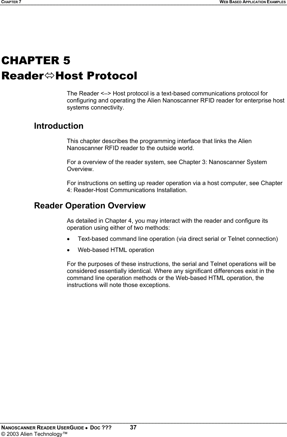 CHAPTER 7  WEB BASED APPLICATION EXAMPLES NANOSCANNER READER USERGUIDE •  DOC ???  37 © 2003 Alien Technology™    CHAPTER 5 ReaderÙHost Protocol  The Reader <–> Host protocol is a text-based communications protocol for configuring and operating the Alien Nanoscanner RFID reader for enterprise host systems connectivity.   Introduction  This chapter describes the programming interface that links the Alien Nanoscanner RFID reader to the outside world.  For a overview of the reader system, see Chapter 3: Nanoscanner System Overview.  For instructions on setting up reader operation via a host computer, see Chapter 4: Reader-Host Communications Installation.      Reader Operation Overview  As detailed in Chapter 4, you may interact with the reader and configure its operation using either of two methods: •  Text-based command line operation (via direct serial or Telnet connection) •  Web-based HTML operation   For the purposes of these instructions, the serial and Telnet operations will be considered essentially identical. Where any significant differences exist in the command line operation methods or the Web-based HTML operation, the instructions will note those exceptions.