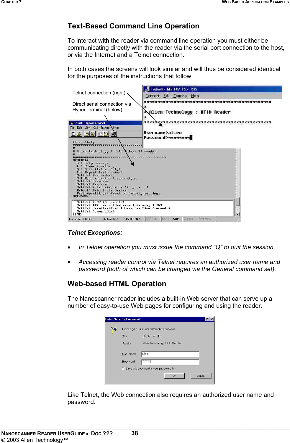 CHAPTER 7  WEB BASED APPLICATION EXAMPLES NANOSCANNER READER USERGUIDE •  DOC ???  38 © 2003 Alien Technology™  Text-Based Command Line Operation  To interact with the reader via command line operation you must either be communicating directly with the reader via the serial port connection to the host, or via the Internet and a Telnet connection.  In both cases the screens will look similar and will thus be considered identical for the purposes of the instructions that follow.  Telnet Exceptions:   • In Telnet operation you must issue the command “Q” to quit the session.  • Accessing reader control via Telnet requires an authorized user name and password (both of which can be changed via the General command set).  Web-based HTML Operation  The Nanoscanner reader includes a built-in Web server that can serve up a number of easy-to-use Web pages for configuring and using the reader.   Like Telnet, the Web connection also requires an authorized user name and password.   Telnet connection (right)  Direct serial connection via HyperTerminal (below)