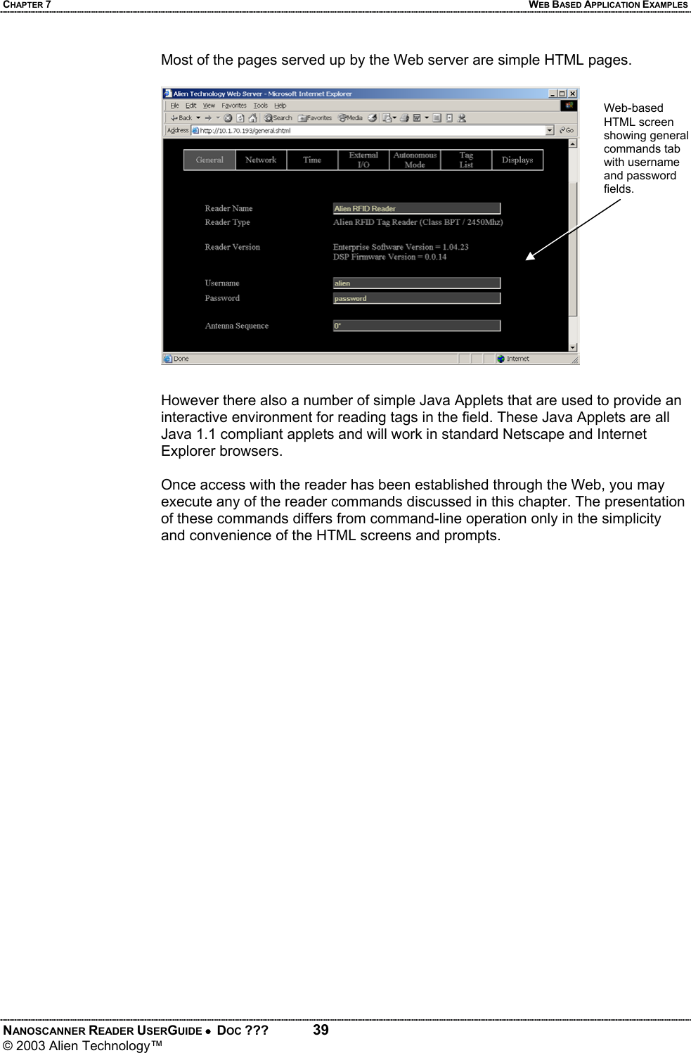 CHAPTER 7  WEB BASED APPLICATION EXAMPLES NANOSCANNER READER USERGUIDE •  DOC ???  39 © 2003 Alien Technology™  Most of the pages served up by the Web server are simple HTML pages.    However there also a number of simple Java Applets that are used to provide an interactive environment for reading tags in the field. These Java Applets are all Java 1.1 compliant applets and will work in standard Netscape and Internet Explorer browsers.  Once access with the reader has been established through the Web, you may execute any of the reader commands discussed in this chapter. The presentation of these commands differs from command-line operation only in the simplicity and convenience of the HTML screens and prompts.   Web-based HTML screen showing general commands tab with username and password fields.