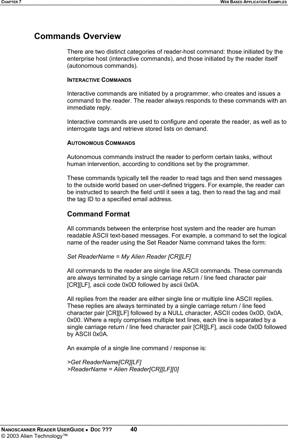 CHAPTER 7  WEB BASED APPLICATION EXAMPLES NANOSCANNER READER USERGUIDE •  DOC ???  40 © 2003 Alien Technology™   Commands Overview  There are two distinct categories of reader-host command: those initiated by the enterprise host (interactive commands), and those initiated by the reader itself (autonomous commands).  INTERACTIVE COMMANDS  Interactive commands are initiated by a programmer, who creates and issues a command to the reader. The reader always responds to these commands with an immediate reply.   Interactive commands are used to configure and operate the reader, as well as to interrogate tags and retrieve stored lists on demand.   AUTONOMOUS COMMANDS   Autonomous commands instruct the reader to perform certain tasks, without human intervention, according to conditions set by the programmer.  These commands typically tell the reader to read tags and then send messages to the outside world based on user-defined triggers. For example, the reader can be instructed to search the field until it sees a tag, then to read the tag and mail the tag ID to a specified email address.  Command Format  All commands between the enterprise host system and the reader are human readable ASCII text-based messages. For example, a command to set the logical name of the reader using the Set Reader Name command takes the form:  Set ReaderName = My Alien Reader [CR][LF]  All commands to the reader are single line ASCII commands. These commands are always terminated by a single carriage return / line feed character pair [CR][LF], ascii code 0x0D followed by ascii 0x0A.   All replies from the reader are either single line or multiple line ASCII replies. These replies are always terminated by a single carriage return / line feed character pair [CR][LF] followed by a NULL character, ASCII codes 0x0D, 0x0A, 0x00. Where a reply comprises multiple text lines, each line is separated by a single carriage return / line feed character pair [CR][LF], ascii code 0x0D followed by ASCII 0x0A.   An example of a single line command / response is:  &gt;Get ReaderName[CR][LF] &gt;ReaderName = Alien Reader[CR][LF][0]  