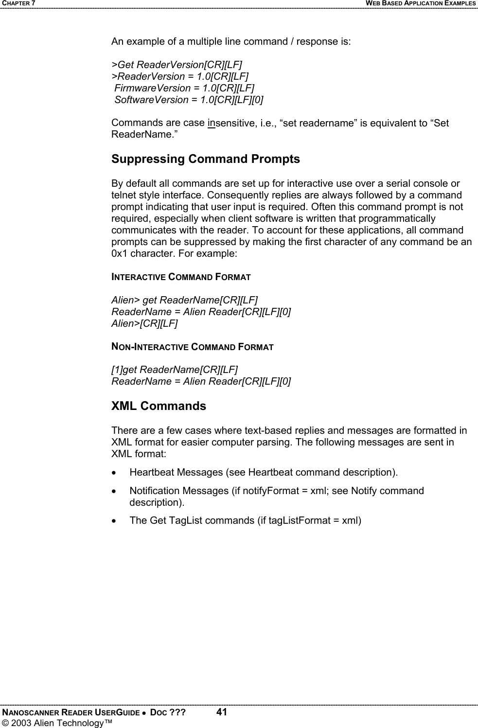 CHAPTER 7  WEB BASED APPLICATION EXAMPLES NANOSCANNER READER USERGUIDE •  DOC ???  41 © 2003 Alien Technology™  An example of a multiple line command / response is:  &gt;Get ReaderVersion[CR][LF] &gt;ReaderVersion = 1.0[CR][LF]  FirmwareVersion = 1.0[CR][LF]  SoftwareVersion = 1.0[CR][LF][0]  Commands are case insensitive, i.e., “set readername” is equivalent to “Set ReaderName.”  Suppressing Command Prompts  By default all commands are set up for interactive use over a serial console or telnet style interface. Consequently replies are always followed by a command prompt indicating that user input is required. Often this command prompt is not required, especially when client software is written that programmatically communicates with the reader. To account for these applications, all command prompts can be suppressed by making the first character of any command be an 0x1 character. For example:  INTERACTIVE COMMAND FORMAT  Alien&gt; get ReaderName[CR][LF] ReaderName = Alien Reader[CR][LF][0] Alien&gt;[CR][LF]  NON-INTERACTIVE COMMAND FORMAT  [1]get ReaderName[CR][LF] ReaderName = Alien Reader[CR][LF][0]  XML Commands  There are a few cases where text-based replies and messages are formatted in XML format for easier computer parsing. The following messages are sent in XML format: •  Heartbeat Messages (see Heartbeat command description). •  Notification Messages (if notifyFormat = xml; see Notify command description). •  The Get TagList commands (if tagListFormat = xml) 